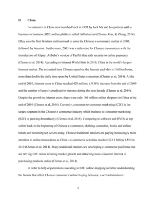 4
II China
E-commerce in China was launched back in 1998 by Jack Ma and his partners with a
business to business (B2B) online platform called Ailbaba.com (Clemes, Gan, & Zhang, 2014).
EBay was the first Western multinational to enter the Chinese e-commerce market in 2003,
followed by Amazon. Furthermore, 2003 was a milestone for Chinese e-commerce with the
introduction of Alipay, Alibaba’s version of PayPal that adds security to online payments
(Clemes et al, 2014). According to Internet World Stats in 2010, China is the world’s largest
Internet market. The estimated time Chinese spend on the Internet each day is 1 billion hours,
more than double the daily time spent by United States consumers (Clemes et al, 2014). At the
end of 2010, Internet users in China reached 420 million, a 9.36% increase from the end of 2009
and the number of users is predicted to increase during the next decade (Clemes et al, 2014).
Despite the growth in Internet users, there were only 160 million online shoppers in China at the
end of 2010 (Clemes et al, 2014). Currently, consumer-to-consumer marketing (C2C) is the
largest segment in the Chinese e-commerce industry while business-to-consumer marketing
(B2C) is growing dramatically (Clemes et al, 2014). Comparing to software and DVDs as top
sellers back in the beginning of Chinese e-commerce, clothing, cosmetics, books and airline
tickets are becoming top sellers today. Chinese traditional retailers are paying increasingly more
attention to online transactions as China’s e-commerce activities reached 523.1 billion RMB in
2010 (Clemes et al, 2014). Many traditional retailers are developing e-commerce platforms that
are driving B2C online retailing market growth and attracting more consumer interest in
purchasing products online (Clemes et al, 2014).
In order to help organizations investing in B2C online shopping in better understanding
the factors that affect Chinese consumers′ online buying behavior, a self-administered
 