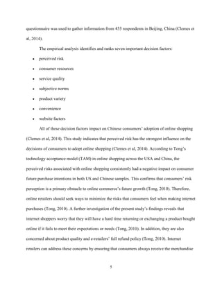 5
questionnaire was used to gather information from 435 respondents in Beijing, China (Clemes et
al, 2014).
The empirical analysis identifies and ranks seven important decision factors:
 perceived risk
 consumer resources
 service quality
 subjective norms
 product variety
 convenience
 website factors
All of these decision factors impact on Chinese consumers’ adoption of online shopping
(Clemes et al, 2014). This study indicates that perceived risk has the strongest influence on the
decisions of consumers to adopt online shopping (Clemes et al, 2014). According to Tong’s
technology acceptance model (TAM) in online shopping across the USA and China, the
perceived risks associated with online shopping consistently had a negative impact on consumer
future purchase intentions in both US and Chinese samples. This confirms that consumers’ risk
perception is a primary obstacle to online commerce’s future growth (Tong, 2010). Therefore,
online retailers should seek ways to minimize the risks that consumers feel when making internet
purchases (Tong, 2010). A further investigation of the present study’s findings reveals that
internet shoppers worry that they will have a hard time returning or exchanging a product bought
online if it fails to meet their expectations or needs (Tong, 2010). In addition, they are also
concerned about product quality and e-retailers’ full refund policy (Tong, 2010). Internet
retailers can address these concerns by ensuring that consumers always receive the merchandise
 