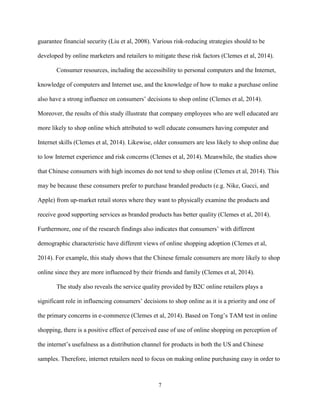 7
guarantee financial security (Liu et al, 2008). Various risk-reducing strategies should to be
developed by online marketers and retailers to mitigate these risk factors (Clemes et al, 2014).
Consumer resources, including the accessibility to personal computers and the Internet,
knowledge of computers and Internet use, and the knowledge of how to make a purchase online
also have a strong influence on consumers’ decisions to shop online (Clemes et al, 2014).
Moreover, the results of this study illustrate that company employees who are well educated are
more likely to shop online which attributed to well educate consumers having computer and
Internet skills (Clemes et al, 2014). Likewise, older consumers are less likely to shop online due
to low Internet experience and risk concerns (Clemes et al, 2014). Meanwhile, the studies show
that Chinese consumers with high incomes do not tend to shop online (Clemes et al, 2014). This
may be because these consumers prefer to purchase branded products (e.g. Nike, Gucci, and
Apple) from up-market retail stores where they want to physically examine the products and
receive good supporting services as branded products has better quality (Clemes et al, 2014).
Furthermore, one of the research findings also indicates that consumers’ with different
demographic characteristic have different views of online shopping adoption (Clemes et al,
2014). For example, this study shows that the Chinese female consumers are more likely to shop
online since they are more influenced by their friends and family (Clemes et al, 2014).
The study also reveals the service quality provided by B2C online retailers plays a
significant role in influencing consumers’ decisions to shop online as it is a priority and one of
the primary concerns in e-commerce (Clemes et al, 2014). Based on Tong’s TAM test in online
shopping, there is a positive effect of perceived ease of use of online shopping on perception of
the internet’s usefulness as a distribution channel for products in both the US and Chinese
samples. Therefore, internet retailers need to focus on making online purchasing easy in order to
 