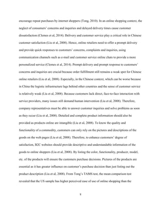 8
encourage repeat purchases by internet shoppers (Tong, 2010). In an online shopping context, the
neglect of consumers’ concerns and inquiries and delayed delivery times cause customer
dissatisfaction (Clemes et al, 2014). Delivery and customer service play a critical role in Chinese
customer satisfaction (Liu et al, 2008). Hence, online retailers need to offer a prompt delivery
and provide quick responses to customers’ concerns, complaints and inquiries, using
communication channels such as e-mail and customer service online chats to provide a more
personalized service (Clemes et al, 2014). Prompt delivery and prompt response to customers’
concerns and inquiries are crucial because order fulfillment still remains a weak spot for Chinese
online retailers (Liu et al, 2008). Especially, in the Chinese context, which can be worse because
in China the logistic infrastructure lags behind other countries and the sense of customer service
is relatively weak (Liu et al, 2008). Because customers lack direct, face-to-face interaction with
service providers, many issues still demand human intervention (Liu et al, 2008). Therefore,
company representatives must be able to answer customer inquiries and solve problems as soon
as they occur (Liu et al, 2008). Detailed and complete product information should also be
provided as products online are intangible (Liu et al, 2008). To know the quality and
functionality of a commodity, customers can only rely on the pictures and descriptions of the
goods on the web pages (Liu et al, 2008). Therefore, to enhance customers’ degree of
satisfaction, B2C websites should provide descriptive and understandable information of the
goods to online shoppers (Liu et al, 2008). By listing the color, functionality, producer, model,
etc. of the products will ensure the customers purchase decisions. Pictures of the products are
essential as it has greater influence on customer’s purchase decision than just listing out the
product description (Liu et al, 2008). From Tong’s TAMS test, the mean comparison test
revealed that the US sample has higher perceived ease of use of online shopping than the
 