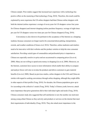 9
Chinese sample. Prior studies suggest that increased user experience with a technology has
positive effect on the mastering of that technology (Tong, 2010). Therefore, this result could be
explained by more experience the US online shoppers had than Chinese online shoppers with
both the internet (online experience: average of seven years for US shoppers versus four years
for Chinese shoppers) and internet shopping (online purchase frequency: average of eight times
per year for US shoppers versus two times per year for Chinese shoppers) (Tong, 2010).
Convenience is also shown to be pertinent in the acceptance of the Internet as a shopping
medium, because consumers no longer need to be concerned about parking, transportation,
crowds, and weather conditions (Clemes et al, 2014). Therefore, online marketers and retailers
need to be innovative with their websites and the product varieties to help the raise consumer
satisfaction. Providing varied types of commodities and preferential price is important as
Chinese are especially sensitive to price and are accustomed to comparing prices (Liu et al,
2008). Many are not willing to spend extra money in shopping (Liu et al, 2008). Moreover, on
the Internet, customers have access to more information which enable their ability to compare
and analyze forces web sites to revalue the products and allows customers to gain material
benefits (Liu et al, 2008). Based on previous studies, online shoppers in the USA and China are
similar with regard to seeking convenience through online shopping, although they might differ
in other aspects of their profile (Tong, 2010). For decades, the Chinese population grew up to
live according to the collective’s needs (Tong, 2010). Today’s Chinese youth, however, attach
more importance than prior generations did to their individual rights and needs (Tong, 2010).
Chinese consumer study also suggested that self-satisfaction is now the number one motivator
among young urban Chinese as they actively seek products or services on the internet that meet
their requirements of individuality (Tong, 2010). They also attach more importance to the
 