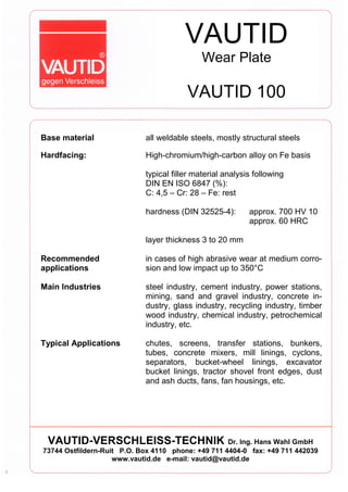 VAUTID
Wear Plate
VAUTID 100
Base material all weldable steels, mostly structural steels
Hardfacing: High-chromium/high-carbon alloy on Fe basis
typical filler material analysis following
DIN EN ISO 6847 (%):
C: 4,5 – Cr: 28 – Fe: rest
hardness (DIN 32525-4): approx. 700 HV 10
approx. 60 HRC
layer thickness 3 to 20 mm
Recommended
applications
in cases of high abrasive wear at medium corro-
sion and low impact up to 350°C
Main Industries steel industry, cement industry, power stations,
mining, sand and gravel industry, concrete in-
dustry, glass industry, recycling industry, timber
wood industry, chemical industry, petrochemical
industry, etc.
Typical Applications chutes, screens, transfer stations, bunkers,
tubes, concrete mixers, mill linings, cyclons,
separators, bucket-wheel linings, excavator
bucket linings, tractor shovel front edges, dust
and ash ducts, fans, fan housings, etc.
VAUTID-VERSCHLEISS-TECHNIK Dr. Ing. Hans Wahl GmbH
73744 Ostfildern-Ruit P.O. Box 4110 phone: +49 711 4404-0 fax: +49 711 442039
www.vautid.de e-mail: vautid@vautid.de
 