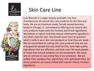 Skin Care Line
Lulu Blossom is a vegan beauty and bath line that
manufactures all natural skin care products for the face and
body. We are an American made, female owned business
based in Chicago, IL. committed to offering truly natural skin
care products made with the freshest and finest ingredients.
We believe in nature and that natural, wholesome ingredients
are what’s best for skin. You should never have to question
what’s really in your skin care products or how they are made.
We are committed to making skin care products that are not
only good for people but also smell terrific, have high quality
ingredients that are effective, and look cute! We want people
to know that natural products can be exceptional. We never
test on animals or use animal fats in our products. We are
sulfate-free, paraben-free, glycol-free, and petroleum-free. All
of our products are hand-crafted with nature’s finest, freshest
ingredients
 