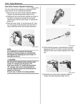 1D-45 Engine Mechanical: 
Cam Chain Tension Adjuster Inspection 
B815H11406043 
The cam chain tension adjuster is maintained at the 
proper tension by an automatically adjusted. 
1) Remove the cam chain tension adjuster. Refer to 
“Engine Top Side Disassembly (Page 1D-27)”. 
2) Holding the cam chain tension adjuster as shown in 
the figure, compress the plunger by turning the 
adjuster body until the outer circlip “A” reaches the 
groove “B”. 
3) Hook the outer circlip “A” into the groove “B”, then 
turn the plunger head clockwise more than 90° to 
make a little play at the inner thread mechanism. 
NOTE 
If it is difficult to compress the plunger 
because of internal engine oil, disassemble 
the adjuster by releasing the inner circlip “C” 
and spill out the oil. 
! CAUTION 
Do not turn the adjuster body until the outer 
circlip “A” passes over the groove “B”. 
If the inner circlip “C” hooks into the groove 
“B”, plunger may not be automatically out 
from the adjuster body even pushing force is 
applied on the head. 
In such case, it needs to be disassembled. 
4) Check that the plunger is automatically out when 
tapping its head “D”. If it does not work smoothly, 
replace the cam chain tension adjuster with a new 
one. 
5) Install the cam chain tension adjuster. Refer to 
“Engine Top Side Assembly (Page 1D-31)”. 
“A” 
“B” 
I823H1140355-01 
“B” 
“A” 
“C” 
I823H1140365-01 
I823H1140366-01 
“D” 
I823H1140367-01 
 