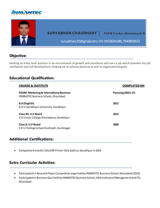 SURYABHAN CHAUDHARY PGDM Fresher–Marketing & IB
suryabhanc20@gmail.com;+91-9450684280,7840859652
Objective:
Seeking an entry level position in an environment of growth and excellence and earn a job which provides me job
satisfaction and self development, helping me to achieve personal as well as organizational goals.
Educational Qualification:
COURSE & INSTITUTE COMPLETEDON
PGDM: Marketing& International Business Pursuing(2015-17)
INMANTECBusinessSchool,Ghaziabad
B.A (English) 2015
D.D.U Gorakhpur University,Gorakhpur
Class XII: U.P Board 2012
S.G.SInter College RSonabarsa,Gorakhpur
Class X: U.P Board 2009
S.R.SI College Lehani Kushmahi,Kushinagar
Additional Certifications:
 Completed 6monthsTallyERP9 from Tally Gallery,Gorakhpurin2014
Extra Curricular Activities:
 ParticipatedinResearchPaperCompetitionorganizedbyINMANTECBusinessSchool,Ghaziabad(2015)
 ParticipatedinBusinessQuizheld byINMANTECBusinessSchool,AKGInstituteof ManagementandITS,
Ghaziabad
 