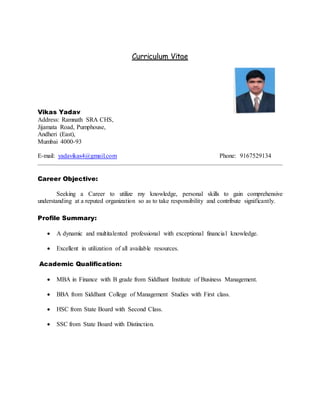 Curriculum Vitae
Vikas Yadav
Address: Ramnath SRA CHS,
Jijamata Road, Pumphouse,
Andheri (East),
Mumbai 4000-93
E-mail: yadavikas4@gmail.com Phone: 9167529134
Career Objective:
Seeking a Career to utilize my knowledge, personal skills to gain comprehensive
understanding at a reputed organization so as to take responsibility and contribute significantly.
Profile Summary:
 A dynamic and multitalented professional with exceptional financial knowledge.
 Excellent in utilization of all available resources.
Academic Qualification:
 MBA in Finance with B grade from Siddhant Institute of Business Management.
 BBA from Siddhant College of Management Studies with First class.
 HSC from State Board with Second Class.
 SSC from State Board with Distinction.
 