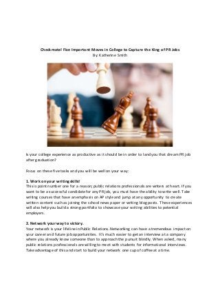 Checkmate! Five Important Moves in College to Capture the King of PR Jobs
By: Katherine Smith
Is your college experience as productive as it should be in order to land you that dream PR job
after graduation?
Focus on these five tasks and you will be well on your way:
1. Work on your writing skills!
This is point number one for a reason; public relations professionals are writers at heart. If you
want to be a successful candidate for any PR job, you must have the ability to write well. Take
writing courses that have an emphasis on AP style and jump at any opportunity to create
written content such as joining the school news paper or writing blog posts. These experiences
will also help you build a strong portfolio to showcase your writing abilities to potential
employers.
2. Network your way to victory.
Your network is your lifeline in Public Relations. Networking can have a tremendous impact on
your career and future job opportunities. It’s much easier to get an interview at a company
where you already know someone than to approach the pursuit blindly. When asked, many
public relations professionals are willing to meet with students for informational interviews.
Take advantage of this and start to build your network one cup of coffee at a time.
 