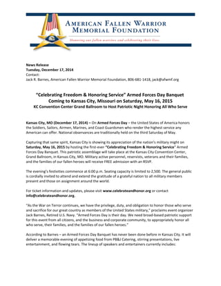 News Release
Tuesday, December 17, 2014
Contact:
Jack R. Barnes, American Fallen Warrior Memorial Foundation, 806-681-1418, jack@afwmf.org
“Celebrating Freedom & Honoring Service” Armed Forces Day Banquet
Coming to Kansas City, Missouri on Saturday, May 16, 2015
KC Convention Center Grand Ballroom to Host Patriotic Night Honoring All Who Serve
Kansas City, MO (December 17, 2014) – On Armed Forces Day – the United States of America honors
the Soldiers, Sailors, Airmen, Marines, and Coast Guardsmen who render the highest service any
American can offer. National observances are traditionally held on the third Saturday of May.
Capturing that same spirit, Kansas City is showing its appreciation of the nation’s military might on
Saturday, May 16, 2015 by hosting the first-ever “Celebrating Freedom & Honoring Service” Armed
Forces Day Banquet. This patriotic assemblage will take place at the Kansas City Convention Center,
Grand Ballroom, in Kansas City, MO. Military active personnel, reservists, veterans and their families,
and the families of our fallen heroes will receive FREE admission with an RSVP.
The evening’s festivities commence at 6:00 p.m. Seating capacity is limited to 2,500. The general public
is cordially invited to attend and extend the gratitude of a grateful nation to all military members
present and those on assignment around the world.
For ticket information and updates, please visit www.celebrateandhonor.org or contact
info@celebrateandhonor.org.
“As the War on Terror continues, we have the privilege, duty, and obligation to honor those who serve
and sacrifice for our great country as members of the United States military,” proclaims event organizer
Jack Barnes, Retired U.S. Navy. “Armed Forces Day is their day. We need broad-based patriotic support
for this event from all citizens, and the business and corporate community, to appropriately honor all
who serve, their families, and the families of our fallen heroes.”
According to Barnes – an Armed Forces Day Banquet has never been done before in Kansas City. It will
deliver a memorable evening of appetizing food from PB&J Catering, stirring presentations, live
entertainment, and flowing tears. The lineup of speakers and entertainers currently includes:
 