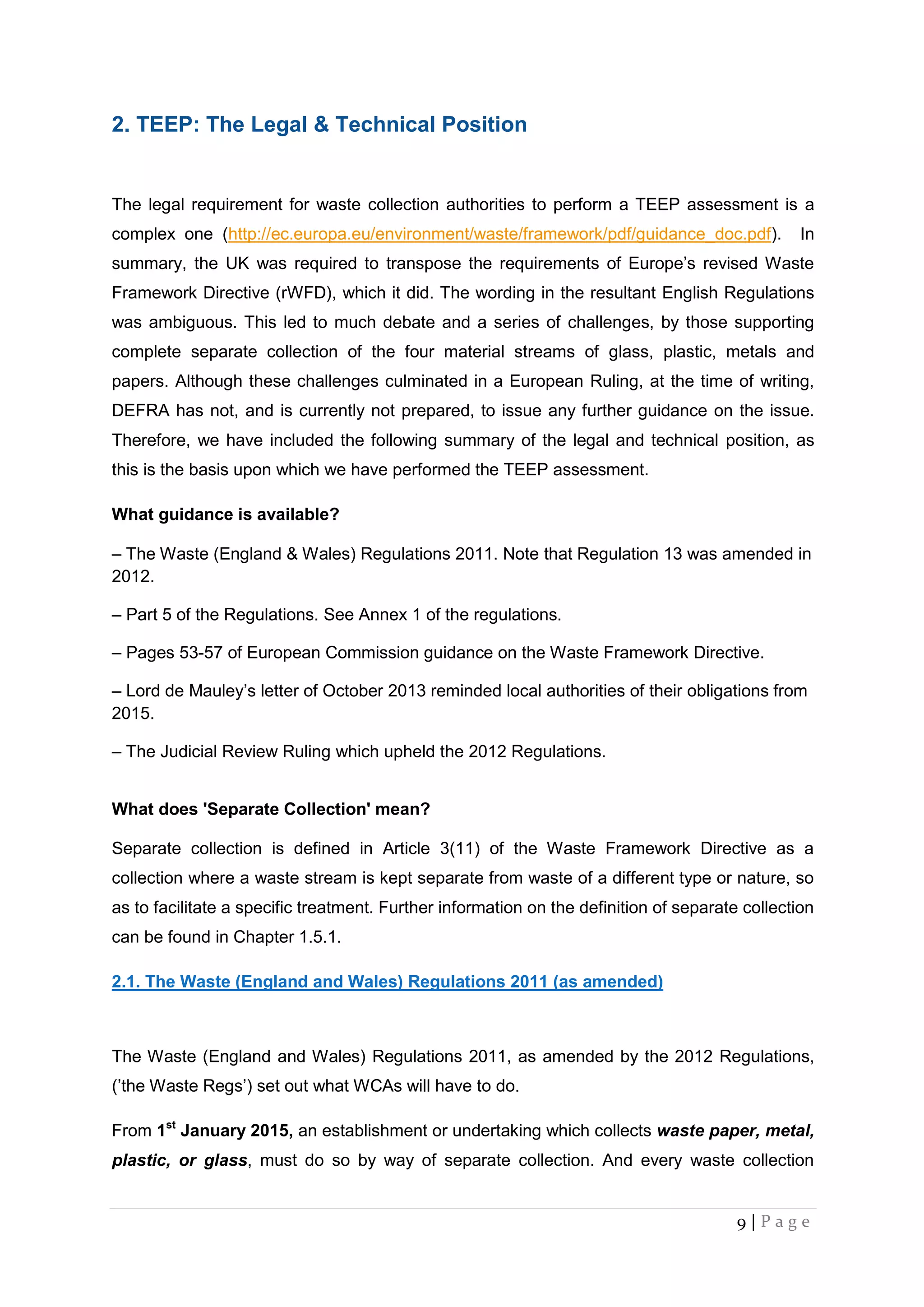 9 | P a g e
2. TEEP: The Legal & Technical Position
The legal requirement for waste collection authorities to perform a TEEP assessment is a
complex one (http://ec.europa.eu/environment/waste/framework/pdf/guidance_doc.pdf). In
summary, the UK was required to transpose the requirements of Europe’s revised Waste
Framework Directive (rWFD), which it did. The wording in the resultant English Regulations
was ambiguous. This led to much debate and a series of challenges, by those supporting
complete separate collection of the four material streams of glass, plastic, metals and
papers. Although these challenges culminated in a European Ruling, at the time of writing,
DEFRA has not, and is currently not prepared, to issue any further guidance on the issue.
Therefore, we have included the following summary of the legal and technical position, as
this is the basis upon which we have performed the TEEP assessment.
What guidance is available?
– The Waste (England & Wales) Regulations 2011. Note that Regulation 13 was amended in
2012.
– Part 5 of the Regulations. See Annex 1 of the regulations.
– Pages 53-57 of European Commission guidance on the Waste Framework Directive.
– Lord de Mauley’s letter of October 2013 reminded local authorities of their obligations from
2015.
– The Judicial Review Ruling which upheld the 2012 Regulations.
What does 'Separate Collection' mean?
Separate collection is defined in Article 3(11) of the Waste Framework Directive as a
collection where a waste stream is kept separate from waste of a different type or nature, so
as to facilitate a specific treatment. Further information on the definition of separate collection
can be found in Chapter 1.5.1.
2.1. The Waste (England and Wales) Regulations 2011 (as amended)
The Waste (England and Wales) Regulations 2011, as amended by the 2012 Regulations,
(’the Waste Regs’) set out what WCAs will have to do.
From 1st
January 2015, an establishment or undertaking which collects waste paper, metal,
plastic, or glass, must do so by way of separate collection. And every waste collection
 