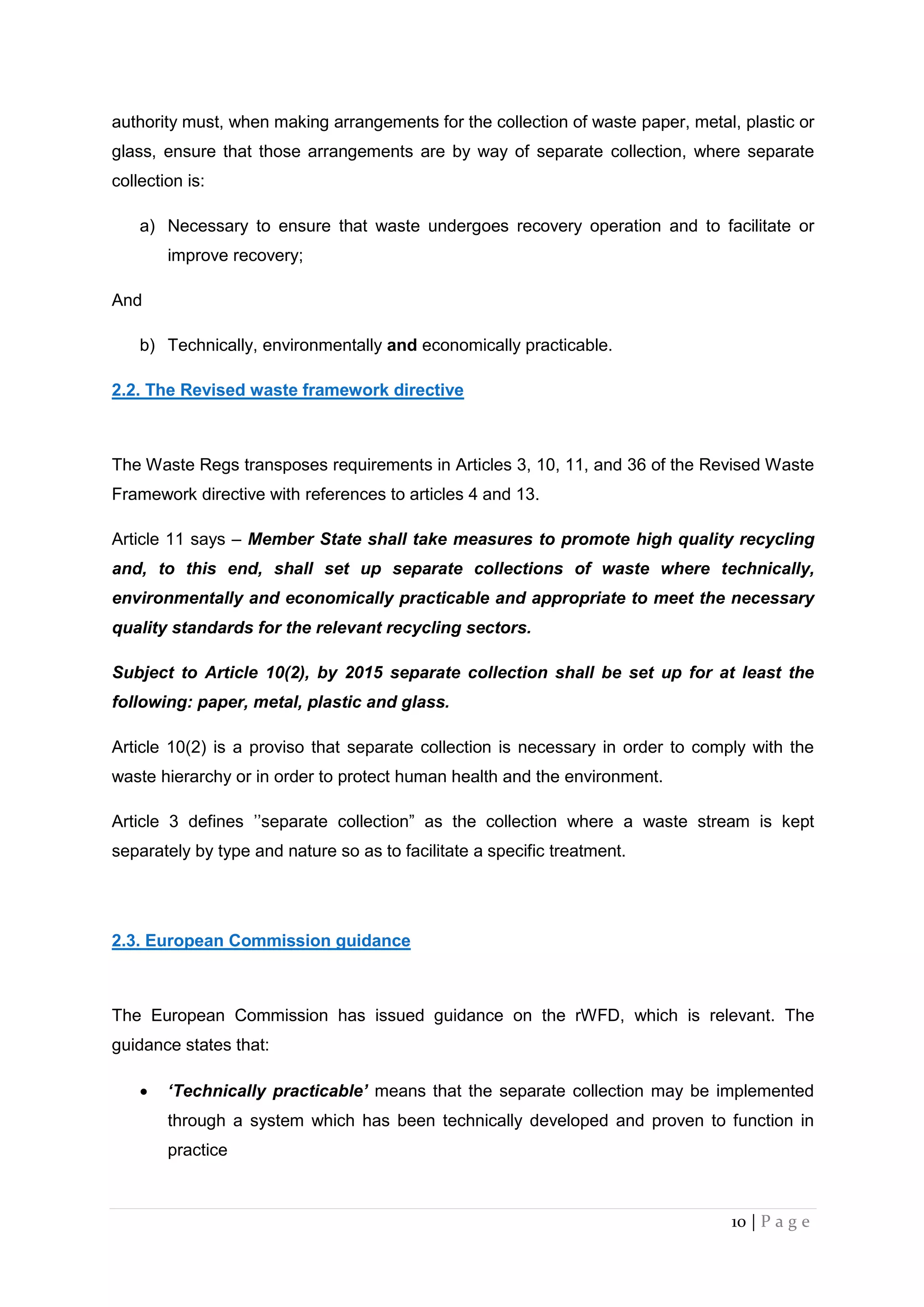 10 | P a g e
authority must, when making arrangements for the collection of waste paper, metal, plastic or
glass, ensure that those arrangements are by way of separate collection, where separate
collection is:
a) Necessary to ensure that waste undergoes recovery operation and to facilitate or
improve recovery;
And
b) Technically, environmentally and economically practicable.
2.2. The Revised waste framework directive
The Waste Regs transposes requirements in Articles 3, 10, 11, and 36 of the Revised Waste
Framework directive with references to articles 4 and 13.
Article 11 says – Member State shall take measures to promote high quality recycling
and, to this end, shall set up separate collections of waste where technically,
environmentally and economically practicable and appropriate to meet the necessary
quality standards for the relevant recycling sectors.
Subject to Article 10(2), by 2015 separate collection shall be set up for at least the
following: paper, metal, plastic and glass.
Article 10(2) is a proviso that separate collection is necessary in order to comply with the
waste hierarchy or in order to protect human health and the environment.
Article 3 defines ’’separate collection” as the collection where a waste stream is kept
separately by type and nature so as to facilitate a specific treatment.
2.3. European Commission guidance
The European Commission has issued guidance on the rWFD, which is relevant. The
guidance states that:
 ‘Technically practicable’ means that the separate collection may be implemented
through a system which has been technically developed and proven to function in
practice
 