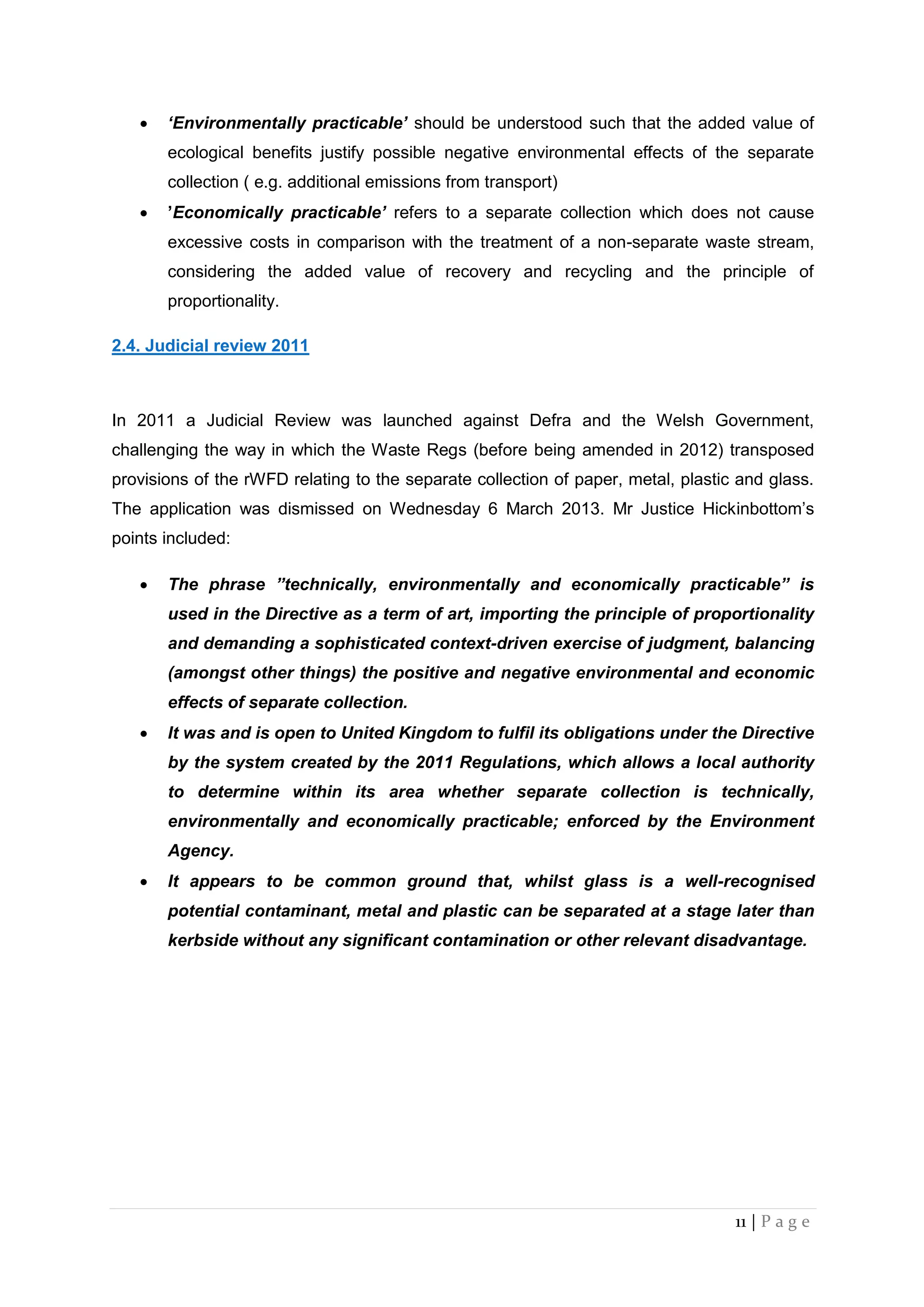 11 | P a g e
 ‘Environmentally practicable’ should be understood such that the added value of
ecological benefits justify possible negative environmental effects of the separate
collection ( e.g. additional emissions from transport)
 ’Economically practicable’ refers to a separate collection which does not cause
excessive costs in comparison with the treatment of a non-separate waste stream,
considering the added value of recovery and recycling and the principle of
proportionality.
2.4. Judicial review 2011
In 2011 a Judicial Review was launched against Defra and the Welsh Government,
challenging the way in which the Waste Regs (before being amended in 2012) transposed
provisions of the rWFD relating to the separate collection of paper, metal, plastic and glass.
The application was dismissed on Wednesday 6 March 2013. Mr Justice Hickinbottom’s
points included:
 The phrase ”technically, environmentally and economically practicable” is
used in the Directive as a term of art, importing the principle of proportionality
and demanding a sophisticated context-driven exercise of judgment, balancing
(amongst other things) the positive and negative environmental and economic
effects of separate collection.
 It was and is open to United Kingdom to fulfil its obligations under the Directive
by the system created by the 2011 Regulations, which allows a local authority
to determine within its area whether separate collection is technically,
environmentally and economically practicable; enforced by the Environment
Agency.
 It appears to be common ground that, whilst glass is a well-recognised
potential contaminant, metal and plastic can be separated at a stage later than
kerbside without any significant contamination or other relevant disadvantage.
 