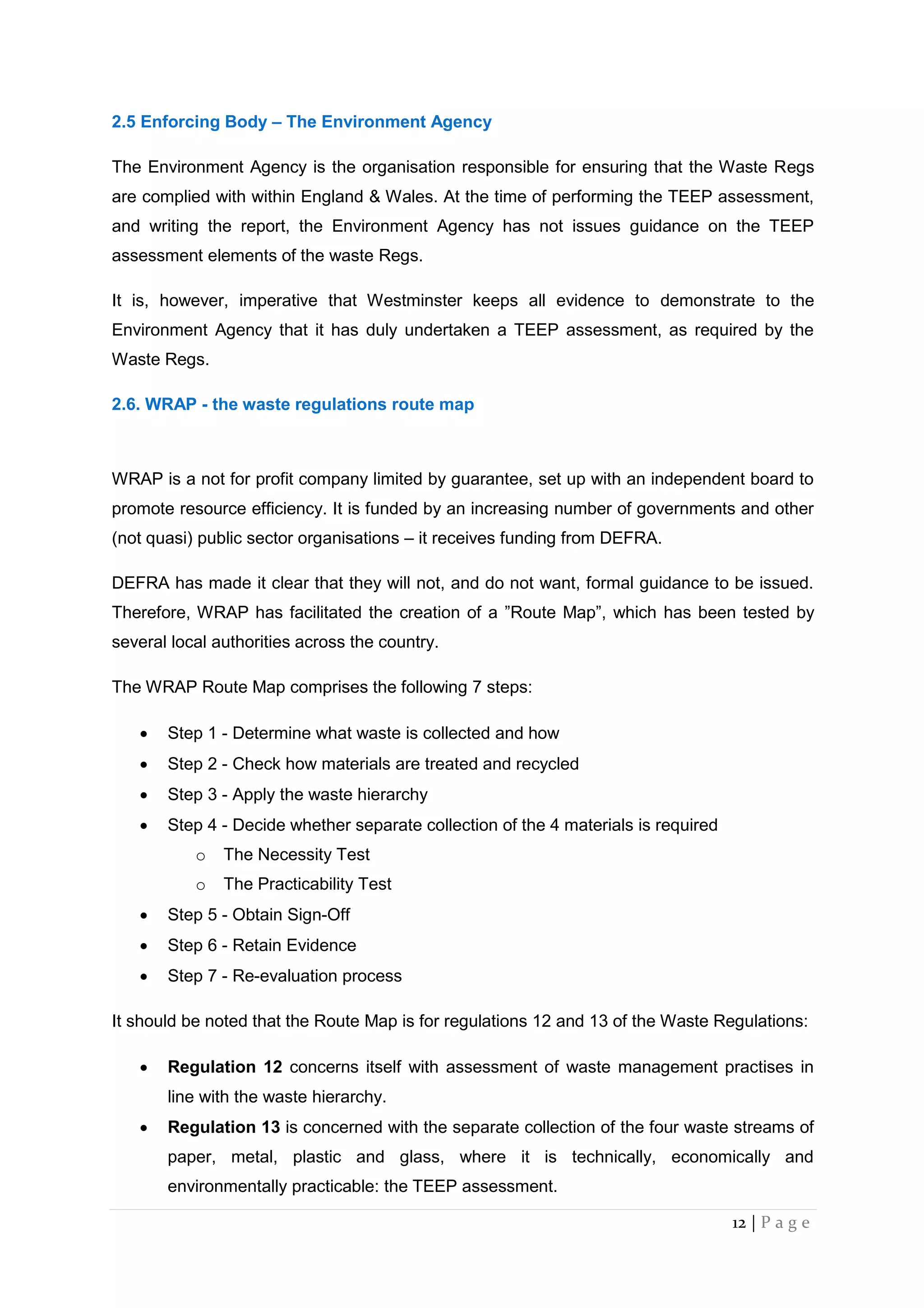 12 | P a g e
2.5 Enforcing Body – The Environment Agency
The Environment Agency is the organisation responsible for ensuring that the Waste Regs
are complied with within England & Wales. At the time of performing the TEEP assessment,
and writing the report, the Environment Agency has not issues guidance on the TEEP
assessment elements of the waste Regs.
It is, however, imperative that Westminster keeps all evidence to demonstrate to the
Environment Agency that it has duly undertaken a TEEP assessment, as required by the
Waste Regs.
2.6. WRAP - the waste regulations route map
WRAP is a not for profit company limited by guarantee, set up with an independent board to
promote resource efficiency. It is funded by an increasing number of governments and other
(not quasi) public sector organisations – it receives funding from DEFRA.
DEFRA has made it clear that they will not, and do not want, formal guidance to be issued.
Therefore, WRAP has facilitated the creation of a ”Route Map”, which has been tested by
several local authorities across the country.
The WRAP Route Map comprises the following 7 steps:
 Step 1 - Determine what waste is collected and how
 Step 2 - Check how materials are treated and recycled
 Step 3 - Apply the waste hierarchy
 Step 4 - Decide whether separate collection of the 4 materials is required
o The Necessity Test
o The Practicability Test
 Step 5 - Obtain Sign-Off
 Step 6 - Retain Evidence
 Step 7 - Re-evaluation process
It should be noted that the Route Map is for regulations 12 and 13 of the Waste Regulations:
 Regulation 12 concerns itself with assessment of waste management practises in
line with the waste hierarchy.
 Regulation 13 is concerned with the separate collection of the four waste streams of
paper, metal, plastic and glass, where it is technically, economically and
environmentally practicable: the TEEP assessment.
 
