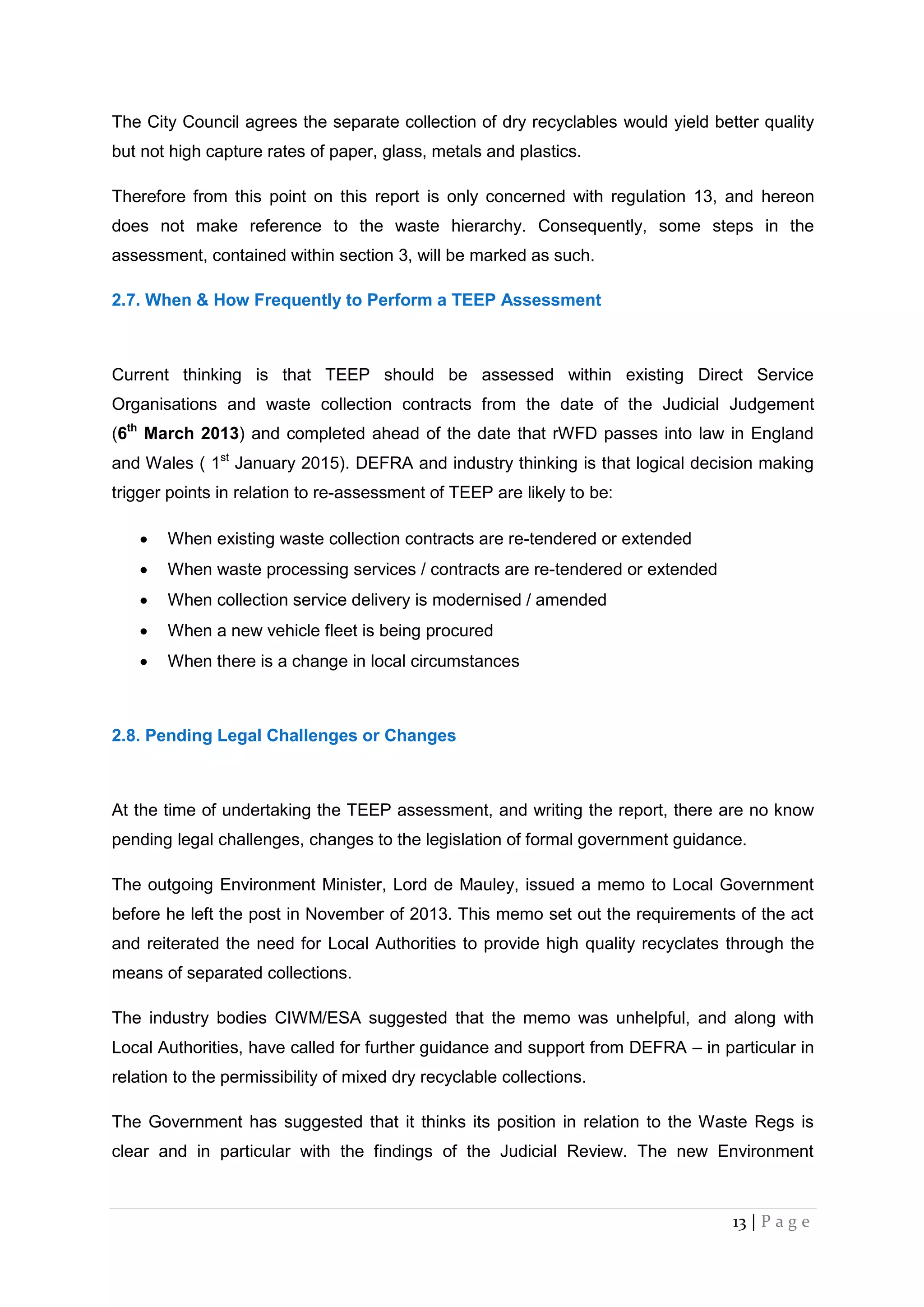 13 | P a g e
The City Council agrees the separate collection of dry recyclables would yield better quality
but not high capture rates of paper, glass, metals and plastics.
Therefore from this point on this report is only concerned with regulation 13, and hereon
does not make reference to the waste hierarchy. Consequently, some steps in the
assessment, contained within section 3, will be marked as such.
2.7. When & How Frequently to Perform a TEEP Assessment
Current thinking is that TEEP should be assessed within existing Direct Service
Organisations and waste collection contracts from the date of the Judicial Judgement
(6th
March 2013) and completed ahead of the date that rWFD passes into law in England
and Wales ( 1st
January 2015). DEFRA and industry thinking is that logical decision making
trigger points in relation to re-assessment of TEEP are likely to be:
 When existing waste collection contracts are re-tendered or extended
 When waste processing services / contracts are re-tendered or extended
 When collection service delivery is modernised / amended
 When a new vehicle fleet is being procured
 When there is a change in local circumstances
2.8. Pending Legal Challenges or Changes
At the time of undertaking the TEEP assessment, and writing the report, there are no know
pending legal challenges, changes to the legislation of formal government guidance.
The outgoing Environment Minister, Lord de Mauley, issued a memo to Local Government
before he left the post in November of 2013. This memo set out the requirements of the act
and reiterated the need for Local Authorities to provide high quality recyclates through the
means of separated collections.
The industry bodies CIWM/ESA suggested that the memo was unhelpful, and along with
Local Authorities, have called for further guidance and support from DEFRA – in particular in
relation to the permissibility of mixed dry recyclable collections.
The Government has suggested that it thinks its position in relation to the Waste Regs is
clear and in particular with the findings of the Judicial Review. The new Environment
 