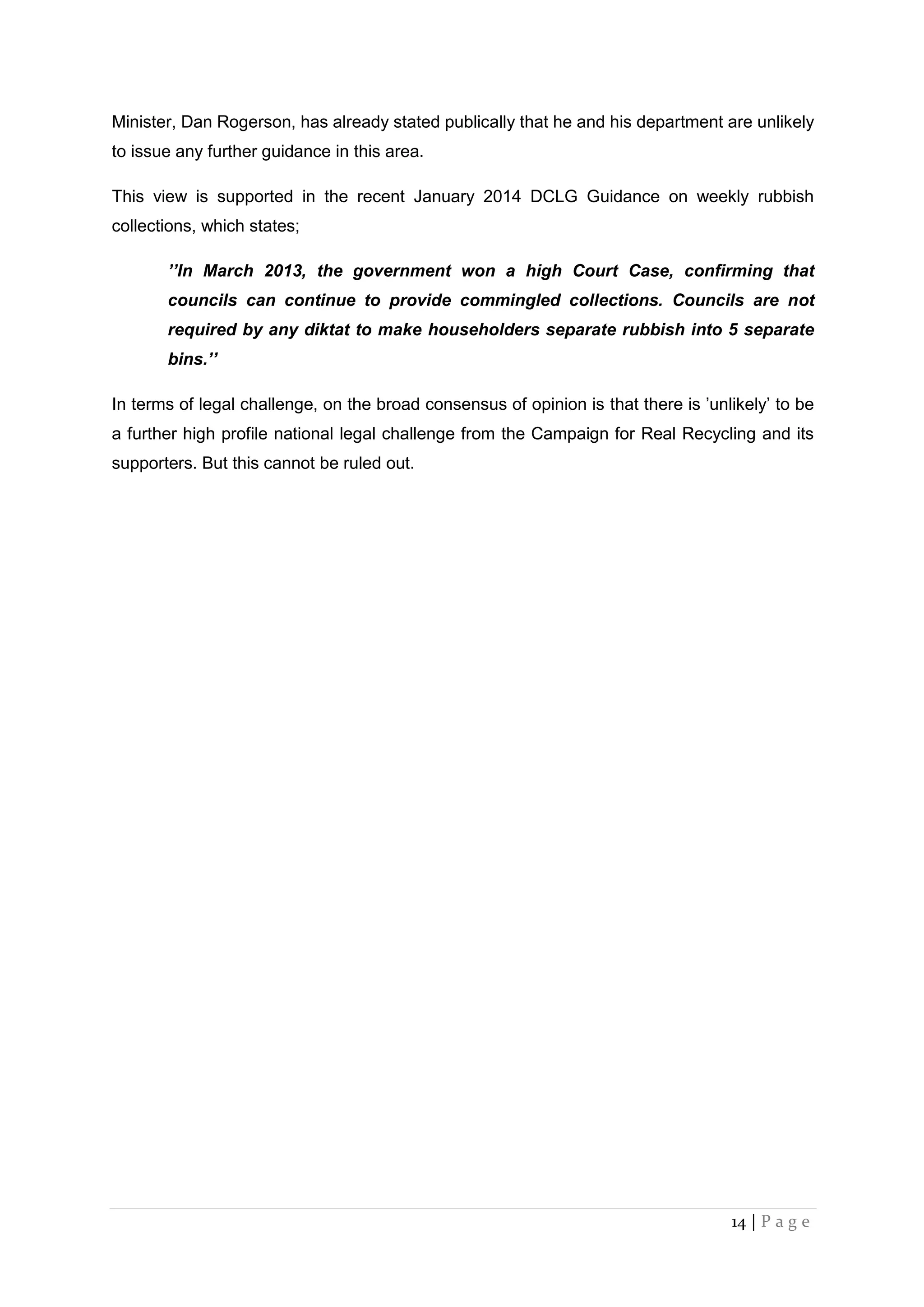 14 | P a g e
Minister, Dan Rogerson, has already stated publically that he and his department are unlikely
to issue any further guidance in this area.
This view is supported in the recent January 2014 DCLG Guidance on weekly rubbish
collections, which states;
’’In March 2013, the government won a high Court Case, confirming that
councils can continue to provide commingled collections. Councils are not
required by any diktat to make householders separate rubbish into 5 separate
bins.’’
In terms of legal challenge, on the broad consensus of opinion is that there is ’unlikely’ to be
a further high profile national legal challenge from the Campaign for Real Recycling and its
supporters. But this cannot be ruled out.
 