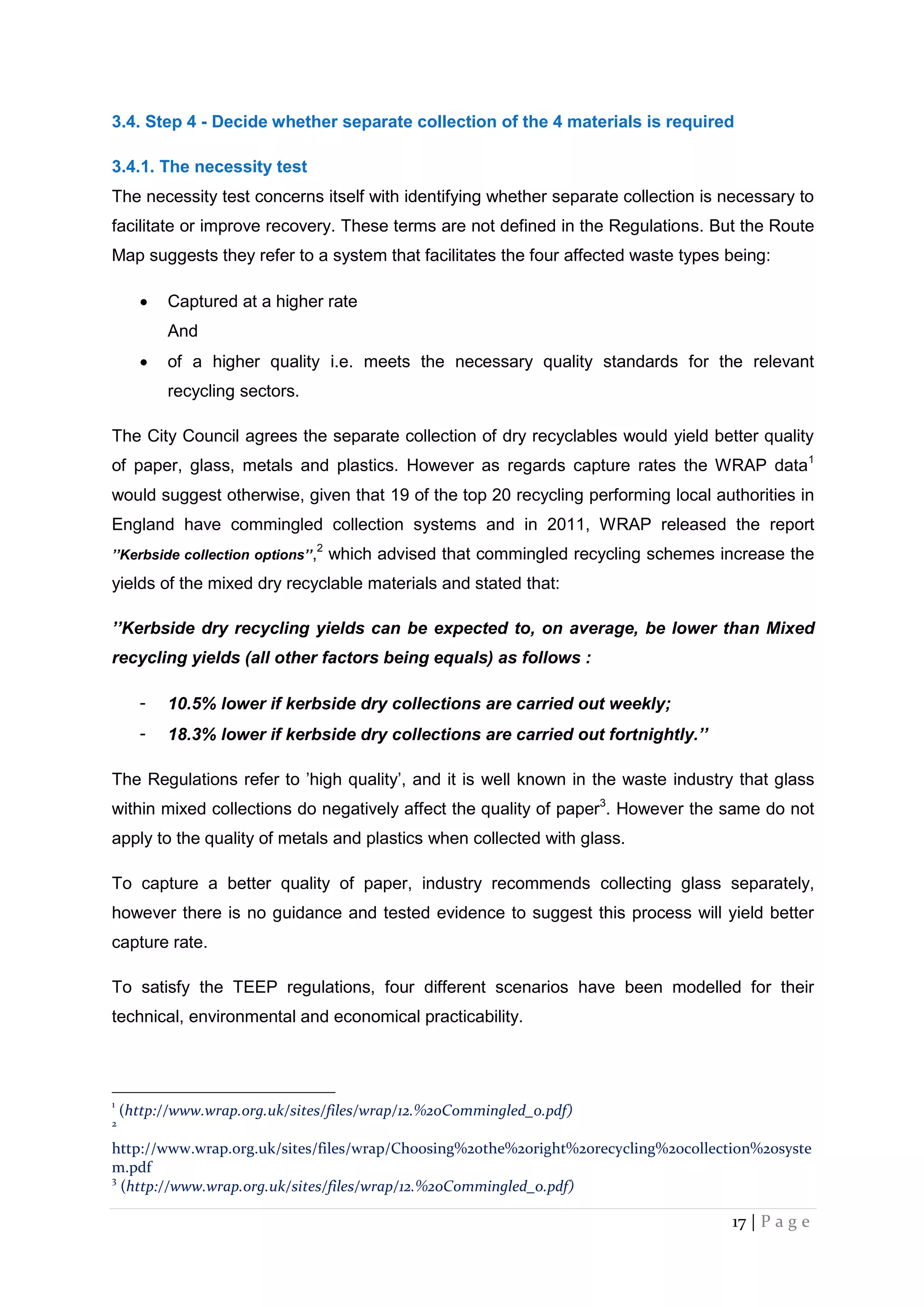 17 | P a g e
3.4. Step 4 - Decide whether separate collection of the 4 materials is required
3.4.1. The necessity test
The necessity test concerns itself with identifying whether separate collection is necessary to
facilitate or improve recovery. These terms are not defined in the Regulations. But the Route
Map suggests they refer to a system that facilitates the four affected waste types being:
 Captured at a higher rate
And
 of a higher quality i.e. meets the necessary quality standards for the relevant
recycling sectors.
The City Council agrees the separate collection of dry recyclables would yield better quality
of paper, glass, metals and plastics. However as regards capture rates the WRAP data1
would suggest otherwise, given that 19 of the top 20 recycling performing local authorities in
England have commingled collection systems and in 2011, WRAP released the report
’’Kerbside collection options’’,2
which advised that commingled recycling schemes increase the
yields of the mixed dry recyclable materials and stated that:
’’Kerbside dry recycling yields can be expected to, on average, be lower than Mixed
recycling yields (all other factors being equals) as follows :
- 10.5% lower if kerbside dry collections are carried out weekly;
- 18.3% lower if kerbside dry collections are carried out fortnightly.’’
The Regulations refer to ’high quality’, and it is well known in the waste industry that glass
within mixed collections do negatively affect the quality of paper3
. However the same do not
apply to the quality of metals and plastics when collected with glass.
To capture a better quality of paper, industry recommends collecting glass separately,
however there is no guidance and tested evidence to suggest this process will yield better
capture rate.
To satisfy the TEEP regulations, four different scenarios have been modelled for their
technical, environmental and economical practicability.
1
(http://www.wrap.org.uk/sites/files/wrap/12.%20Commingled_0.pdf)
2
http://www.wrap.org.uk/sites/files/wrap/Choosing%20the%20right%20recycling%20collection%20syste
m.pdf
3
(http://www.wrap.org.uk/sites/files/wrap/12.%20Commingled_0.pdf)
 