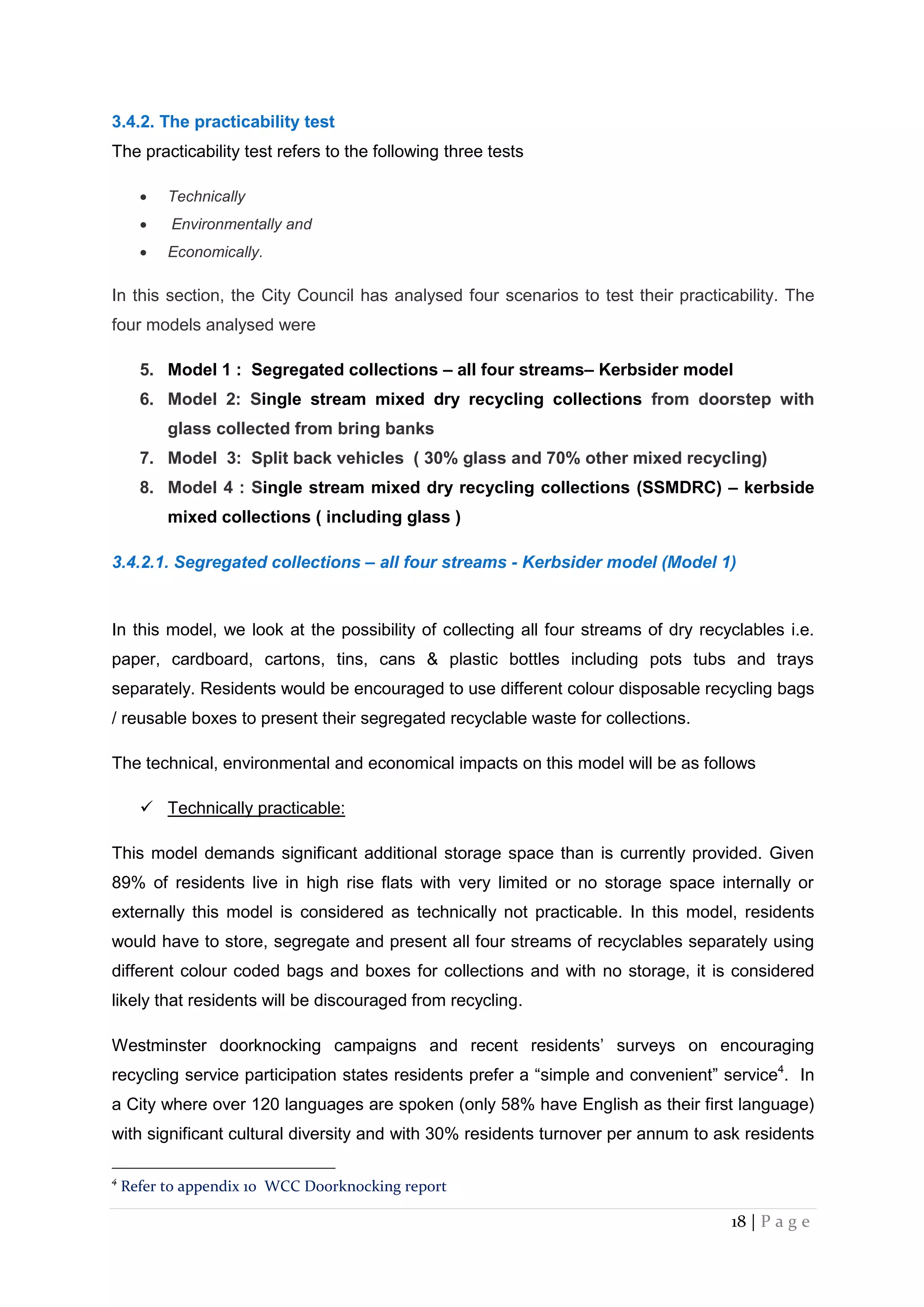 18 | P a g e
3.4.2. The practicability test
The practicability test refers to the following three tests
 Technically
 Environmentally and
 Economically.
In this section, the City Council has analysed four scenarios to test their practicability. The
four models analysed were
5. Model 1 : Segregated collections – all four streams– Kerbsider model
6. Model 2: Single stream mixed dry recycling collections from doorstep with
glass collected from bring banks
7. Model 3: Split back vehicles ( 30% glass and 70% other mixed recycling)
8. Model 4 : Single stream mixed dry recycling collections (SSMDRC) – kerbside
mixed collections ( including glass )
3.4.2.1. Segregated collections – all four streams - Kerbsider model (Model 1)
In this model, we look at the possibility of collecting all four streams of dry recyclables i.e.
paper, cardboard, cartons, tins, cans & plastic bottles including pots tubs and trays
separately. Residents would be encouraged to use different colour disposable recycling bags
/ reusable boxes to present their segregated recyclable waste for collections.
The technical, environmental and economical impacts on this model will be as follows
 Technically practicable:
This model demands significant additional storage space than is currently provided. Given
89% of residents live in high rise flats with very limited or no storage space internally or
externally this model is considered as technically not practicable. In this model, residents
would have to store, segregate and present all four streams of recyclables separately using
different colour coded bags and boxes for collections and with no storage, it is considered
likely that residents will be discouraged from recycling.
Westminster doorknocking campaigns and recent residents’ surveys on encouraging
recycling service participation states residents prefer a “simple and convenient” service4
. In
a City where over 120 languages are spoken (only 58% have English as their first language)
with significant cultural diversity and with 30% residents turnover per annum to ask residents
4
Refer to appendix 10 WCC Doorknocking report
 