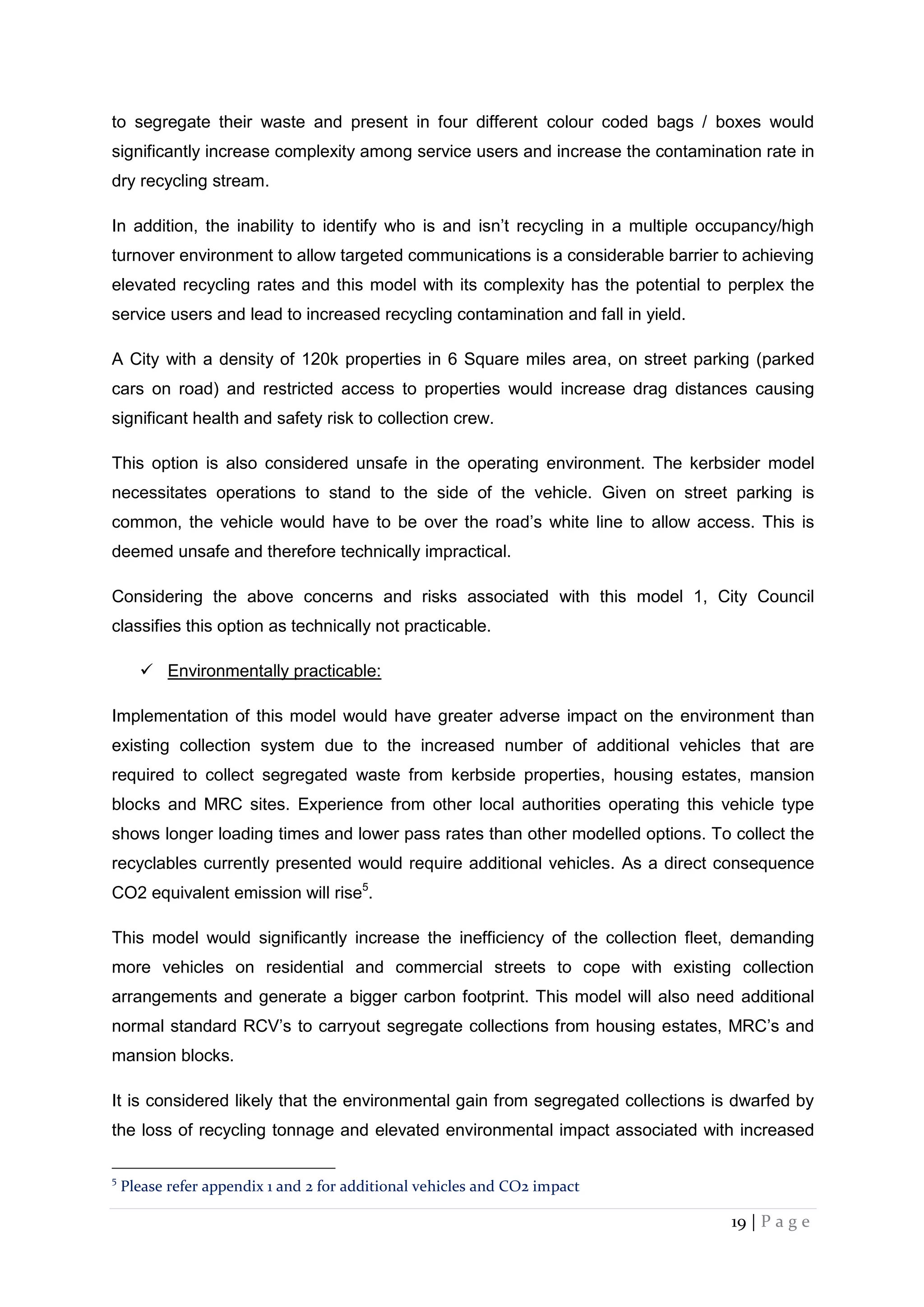 19 | P a g e
to segregate their waste and present in four different colour coded bags / boxes would
significantly increase complexity among service users and increase the contamination rate in
dry recycling stream.
In addition, the inability to identify who is and isn’t recycling in a multiple occupancy/high
turnover environment to allow targeted communications is a considerable barrier to achieving
elevated recycling rates and this model with its complexity has the potential to perplex the
service users and lead to increased recycling contamination and fall in yield.
A City with a density of 120k properties in 6 Square miles area, on street parking (parked
cars on road) and restricted access to properties would increase drag distances causing
significant health and safety risk to collection crew.
This option is also considered unsafe in the operating environment. The kerbsider model
necessitates operations to stand to the side of the vehicle. Given on street parking is
common, the vehicle would have to be over the road’s white line to allow access. This is
deemed unsafe and therefore technically impractical.
Considering the above concerns and risks associated with this model 1, City Council
classifies this option as technically not practicable.
 Environmentally practicable:
Implementation of this model would have greater adverse impact on the environment than
existing collection system due to the increased number of additional vehicles that are
required to collect segregated waste from kerbside properties, housing estates, mansion
blocks and MRC sites. Experience from other local authorities operating this vehicle type
shows longer loading times and lower pass rates than other modelled options. To collect the
recyclables currently presented would require additional vehicles. As a direct consequence
CO2 equivalent emission will rise5
.
This model would significantly increase the inefficiency of the collection fleet, demanding
more vehicles on residential and commercial streets to cope with existing collection
arrangements and generate a bigger carbon footprint. This model will also need additional
normal standard RCV’s to carryout segregate collections from housing estates, MRC’s and
mansion blocks.
It is considered likely that the environmental gain from segregated collections is dwarfed by
the loss of recycling tonnage and elevated environmental impact associated with increased
5
Please refer appendix 1 and 2 for additional vehicles and CO2 impact
 