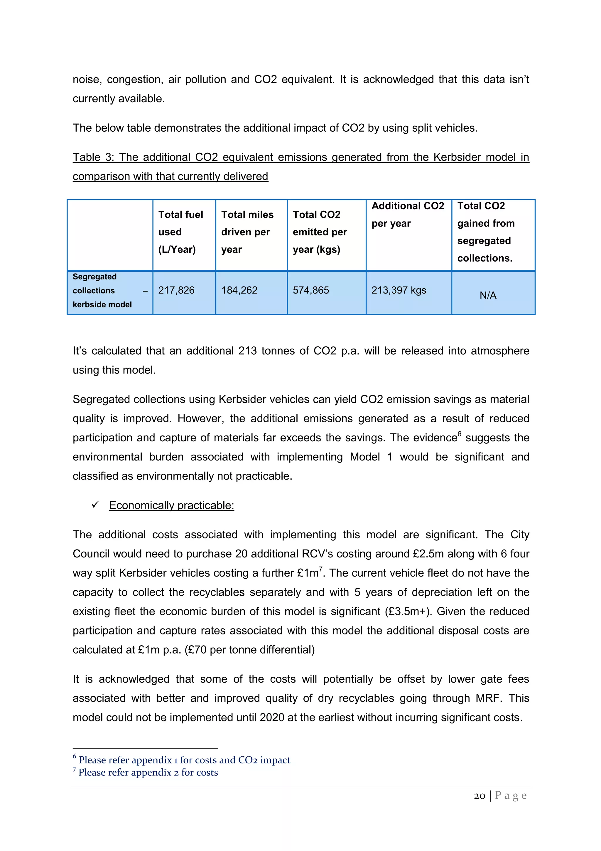 20 | P a g e
noise, congestion, air pollution and CO2 equivalent. It is acknowledged that this data isn’t
currently available.
The below table demonstrates the additional impact of CO2 by using split vehicles.
Table 3: The additional CO2 equivalent emissions generated from the Kerbsider model in
comparison with that currently delivered
Total fuel
used
(L/Year)
Total miles
driven per
year
Total CO2
emitted per
year (kgs)
Additional CO2
per year
Total CO2
gained from
segregated
collections.
Segregated
collections –
kerbside model
217,826 184,262 574,865 213,397 kgs
N/A
It’s calculated that an additional 213 tonnes of CO2 p.a. will be released into atmosphere
using this model.
Segregated collections using Kerbsider vehicles can yield CO2 emission savings as material
quality is improved. However, the additional emissions generated as a result of reduced
participation and capture of materials far exceeds the savings. The evidence6
suggests the
environmental burden associated with implementing Model 1 would be significant and
classified as environmentally not practicable.
 Economically practicable:
The additional costs associated with implementing this model are significant. The City
Council would need to purchase 20 additional RCV’s costing around £2.5m along with 6 four
way split Kerbsider vehicles costing a further £1m7
. The current vehicle fleet do not have the
capacity to collect the recyclables separately and with 5 years of depreciation left on the
existing fleet the economic burden of this model is significant (£3.5m+). Given the reduced
participation and capture rates associated with this model the additional disposal costs are
calculated at £1m p.a. (£70 per tonne differential)
It is acknowledged that some of the costs will potentially be offset by lower gate fees
associated with better and improved quality of dry recyclables going through MRF. This
model could not be implemented until 2020 at the earliest without incurring significant costs.
6
Please refer appendix 1 for costs and CO2 impact
7
Please refer appendix 2 for costs
 