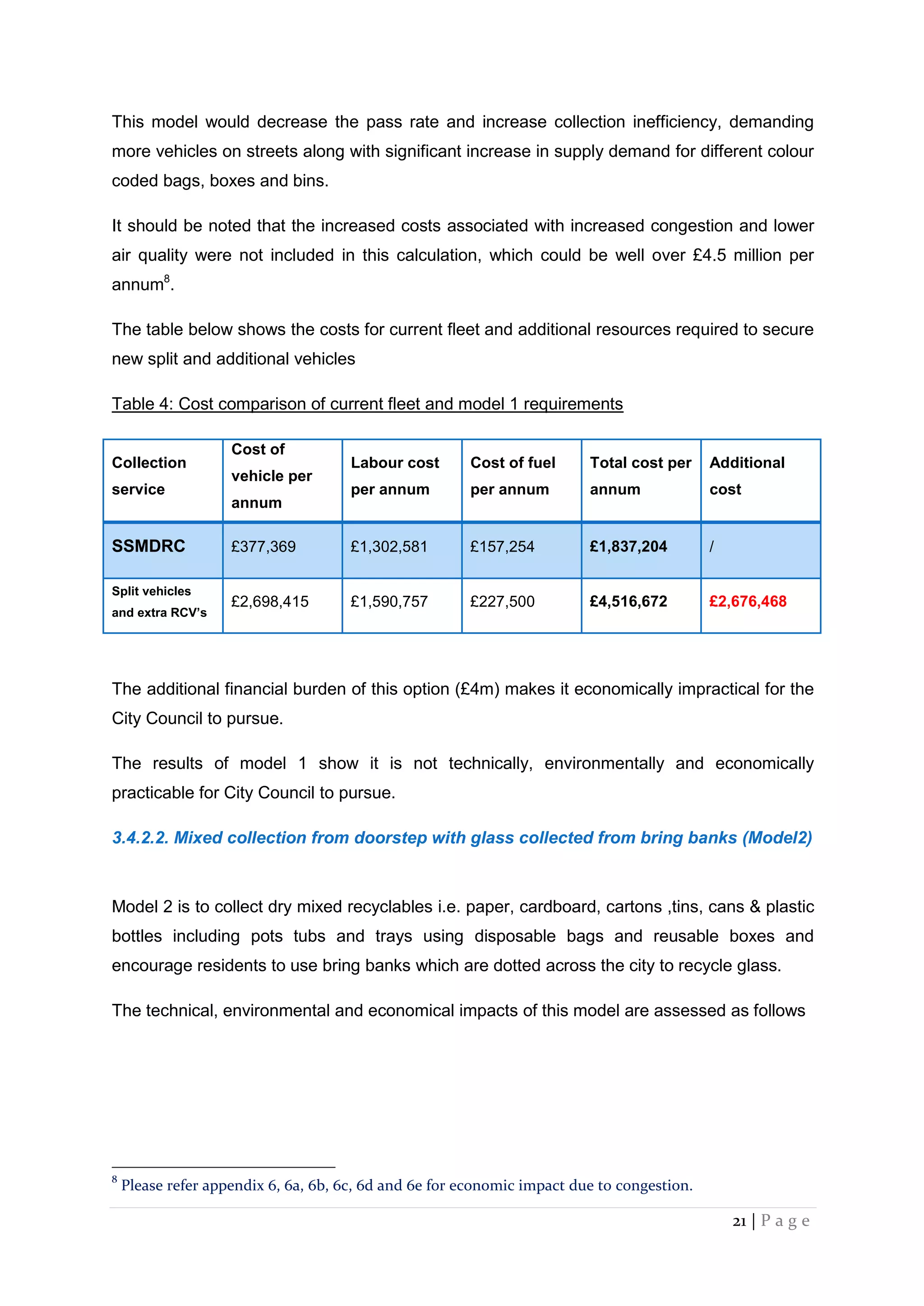 21 | P a g e
This model would decrease the pass rate and increase collection inefficiency, demanding
more vehicles on streets along with significant increase in supply demand for different colour
coded bags, boxes and bins.
It should be noted that the increased costs associated with increased congestion and lower
air quality were not included in this calculation, which could be well over £4.5 million per
annum8
.
The table below shows the costs for current fleet and additional resources required to secure
new split and additional vehicles
Table 4: Cost comparison of current fleet and model 1 requirements
Collection
service
Cost of
vehicle per
annum
Labour cost
per annum
Cost of fuel
per annum
Total cost per
annum
Additional
cost
SSMDRC £377,369 £1,302,581 £157,254 £1,837,204 /
Split vehicles
and extra RCV’s
£2,698,415 £1,590,757 £227,500 £4,516,672 £2,676,468
The additional financial burden of this option (£4m) makes it economically impractical for the
City Council to pursue.
The results of model 1 show it is not technically, environmentally and economically
practicable for City Council to pursue.
3.4.2.2. Mixed collection from doorstep with glass collected from bring banks (Model2)
Model 2 is to collect dry mixed recyclables i.e. paper, cardboard, cartons ,tins, cans & plastic
bottles including pots tubs and trays using disposable bags and reusable boxes and
encourage residents to use bring banks which are dotted across the city to recycle glass.
The technical, environmental and economical impacts of this model are assessed as follows
8
Please refer appendix 6, 6a, 6b, 6c, 6d and 6e for economic impact due to congestion.
 