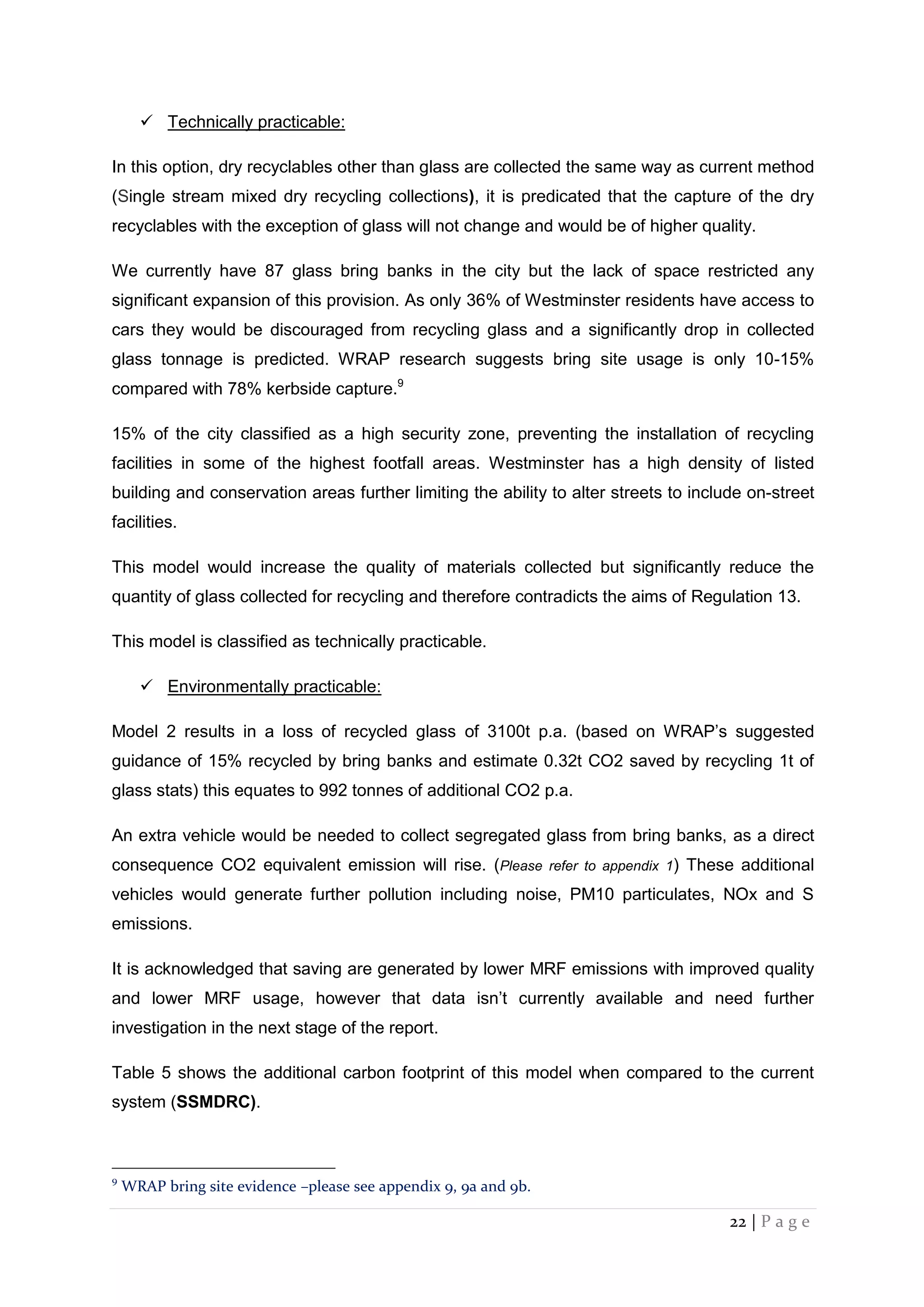 22 | P a g e
 Technically practicable:
In this option, dry recyclables other than glass are collected the same way as current method
(Single stream mixed dry recycling collections), it is predicated that the capture of the dry
recyclables with the exception of glass will not change and would be of higher quality.
We currently have 87 glass bring banks in the city but the lack of space restricted any
significant expansion of this provision. As only 36% of Westminster residents have access to
cars they would be discouraged from recycling glass and a significantly drop in collected
glass tonnage is predicted. WRAP research suggests bring site usage is only 10-15%
compared with 78% kerbside capture.9
15% of the city classified as a high security zone, preventing the installation of recycling
facilities in some of the highest footfall areas. Westminster has a high density of listed
building and conservation areas further limiting the ability to alter streets to include on-street
facilities.
This model would increase the quality of materials collected but significantly reduce the
quantity of glass collected for recycling and therefore contradicts the aims of Regulation 13.
This model is classified as technically practicable.
 Environmentally practicable:
Model 2 results in a loss of recycled glass of 3100t p.a. (based on WRAP’s suggested
guidance of 15% recycled by bring banks and estimate 0.32t CO2 saved by recycling 1t of
glass stats) this equates to 992 tonnes of additional CO2 p.a.
An extra vehicle would be needed to collect segregated glass from bring banks, as a direct
consequence CO2 equivalent emission will rise. (Please refer to appendix 1) These additional
vehicles would generate further pollution including noise, PM10 particulates, NOx and S
emissions.
It is acknowledged that saving are generated by lower MRF emissions with improved quality
and lower MRF usage, however that data isn’t currently available and need further
investigation in the next stage of the report.
Table 5 shows the additional carbon footprint of this model when compared to the current
system (SSMDRC).
9
WRAP bring site evidence –please see appendix 9, 9a and 9b.
 