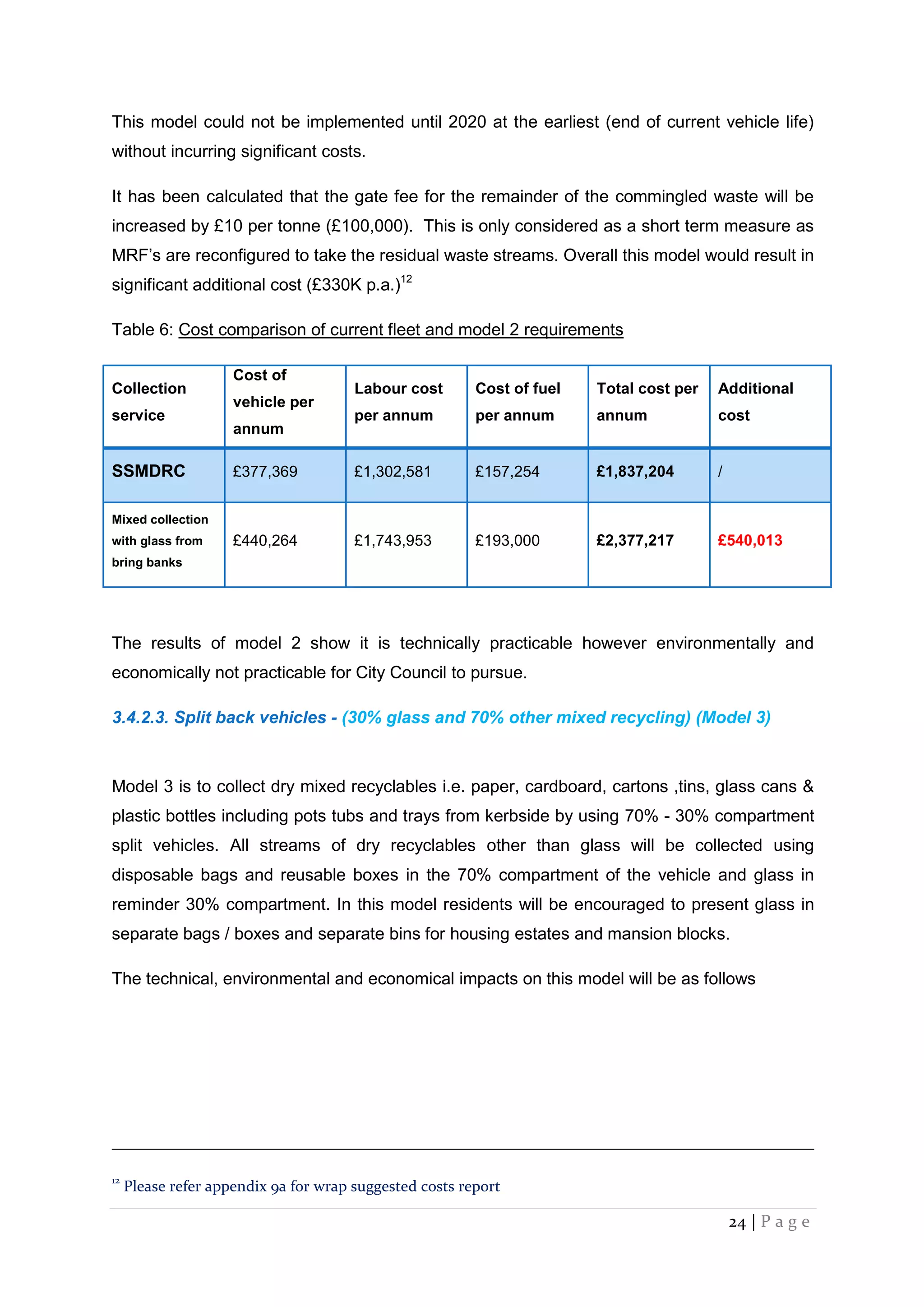 24 | P a g e
This model could not be implemented until 2020 at the earliest (end of current vehicle life)
without incurring significant costs.
It has been calculated that the gate fee for the remainder of the commingled waste will be
increased by £10 per tonne (£100,000). This is only considered as a short term measure as
MRF’s are reconfigured to take the residual waste streams. Overall this model would result in
significant additional cost (£330K p.a.)12
Table 6: Cost comparison of current fleet and model 2 requirements
Collection
service
Cost of
vehicle per
annum
Labour cost
per annum
Cost of fuel
per annum
Total cost per
annum
Additional
cost
SSMDRC £377,369 £1,302,581 £157,254 £1,837,204 /
Mixed collection
with glass from
bring banks
£440,264 £1,743,953 £193,000 £2,377,217 £540,013
The results of model 2 show it is technically practicable however environmentally and
economically not practicable for City Council to pursue.
3.4.2.3. Split back vehicles - (30% glass and 70% other mixed recycling) (Model 3)
Model 3 is to collect dry mixed recyclables i.e. paper, cardboard, cartons ,tins, glass cans &
plastic bottles including pots tubs and trays from kerbside by using 70% - 30% compartment
split vehicles. All streams of dry recyclables other than glass will be collected using
disposable bags and reusable boxes in the 70% compartment of the vehicle and glass in
reminder 30% compartment. In this model residents will be encouraged to present glass in
separate bags / boxes and separate bins for housing estates and mansion blocks.
The technical, environmental and economical impacts on this model will be as follows
12
Please refer appendix 9a for wrap suggested costs report
 
