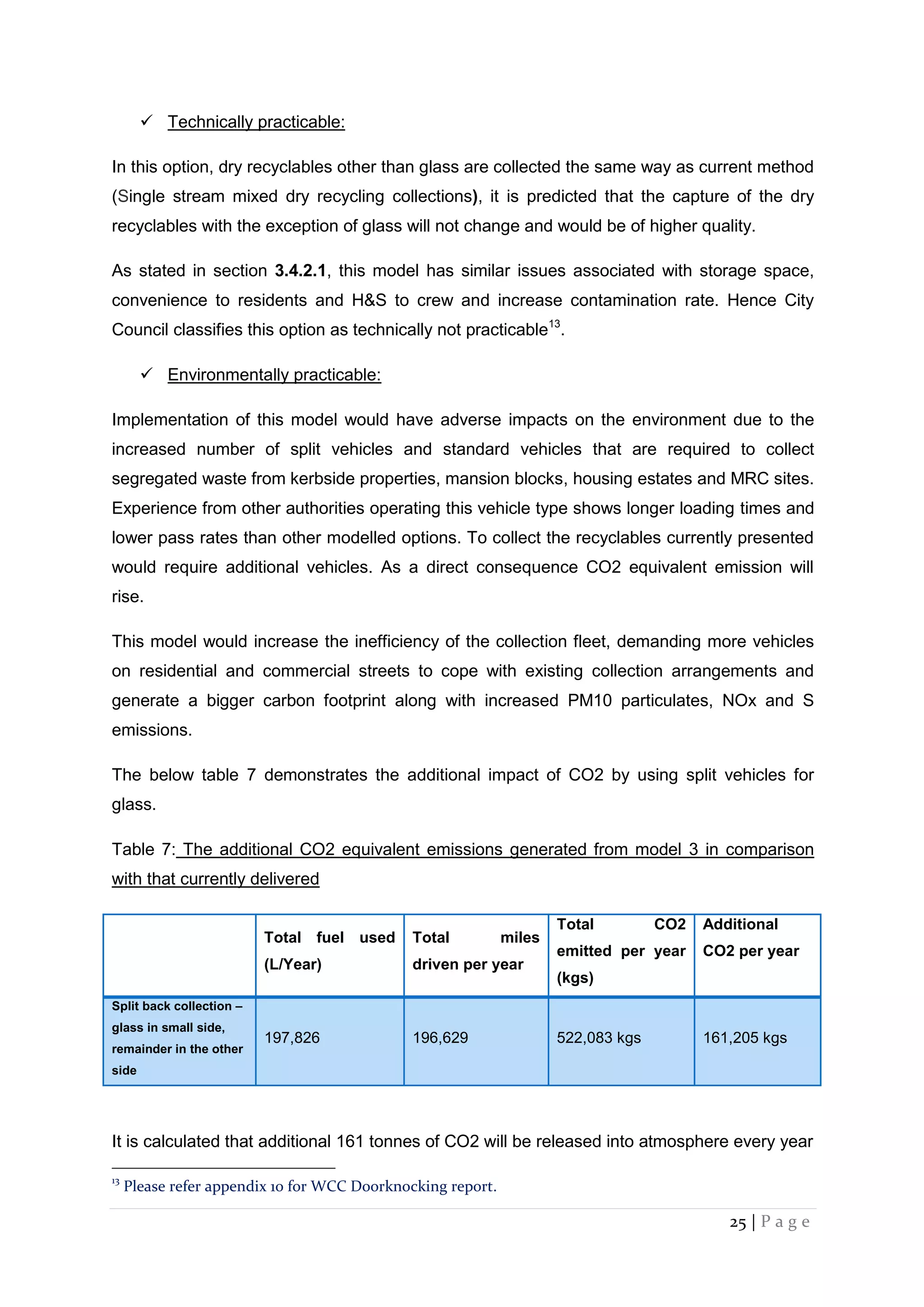 25 | P a g e
 Technically practicable:
In this option, dry recyclables other than glass are collected the same way as current method
(Single stream mixed dry recycling collections), it is predicted that the capture of the dry
recyclables with the exception of glass will not change and would be of higher quality.
As stated in section 3.4.2.1, this model has similar issues associated with storage space,
convenience to residents and H&S to crew and increase contamination rate. Hence City
Council classifies this option as technically not practicable13
.
 Environmentally practicable:
Implementation of this model would have adverse impacts on the environment due to the
increased number of split vehicles and standard vehicles that are required to collect
segregated waste from kerbside properties, mansion blocks, housing estates and MRC sites.
Experience from other authorities operating this vehicle type shows longer loading times and
lower pass rates than other modelled options. To collect the recyclables currently presented
would require additional vehicles. As a direct consequence CO2 equivalent emission will
rise.
This model would increase the inefficiency of the collection fleet, demanding more vehicles
on residential and commercial streets to cope with existing collection arrangements and
generate a bigger carbon footprint along with increased PM10 particulates, NOx and S
emissions.
The below table 7 demonstrates the additional impact of CO2 by using split vehicles for
glass.
Table 7: The additional CO2 equivalent emissions generated from model 3 in comparison
with that currently delivered
Total fuel used
(L/Year)
Total miles
driven per year
Total CO2
emitted per year
(kgs)
Additional
CO2 per year
Split back collection –
glass in small side,
remainder in the other
side
197,826 196,629 522,083 kgs 161,205 kgs
It is calculated that additional 161 tonnes of CO2 will be released into atmosphere every year
13
Please refer appendix 10 for WCC Doorknocking report.
 