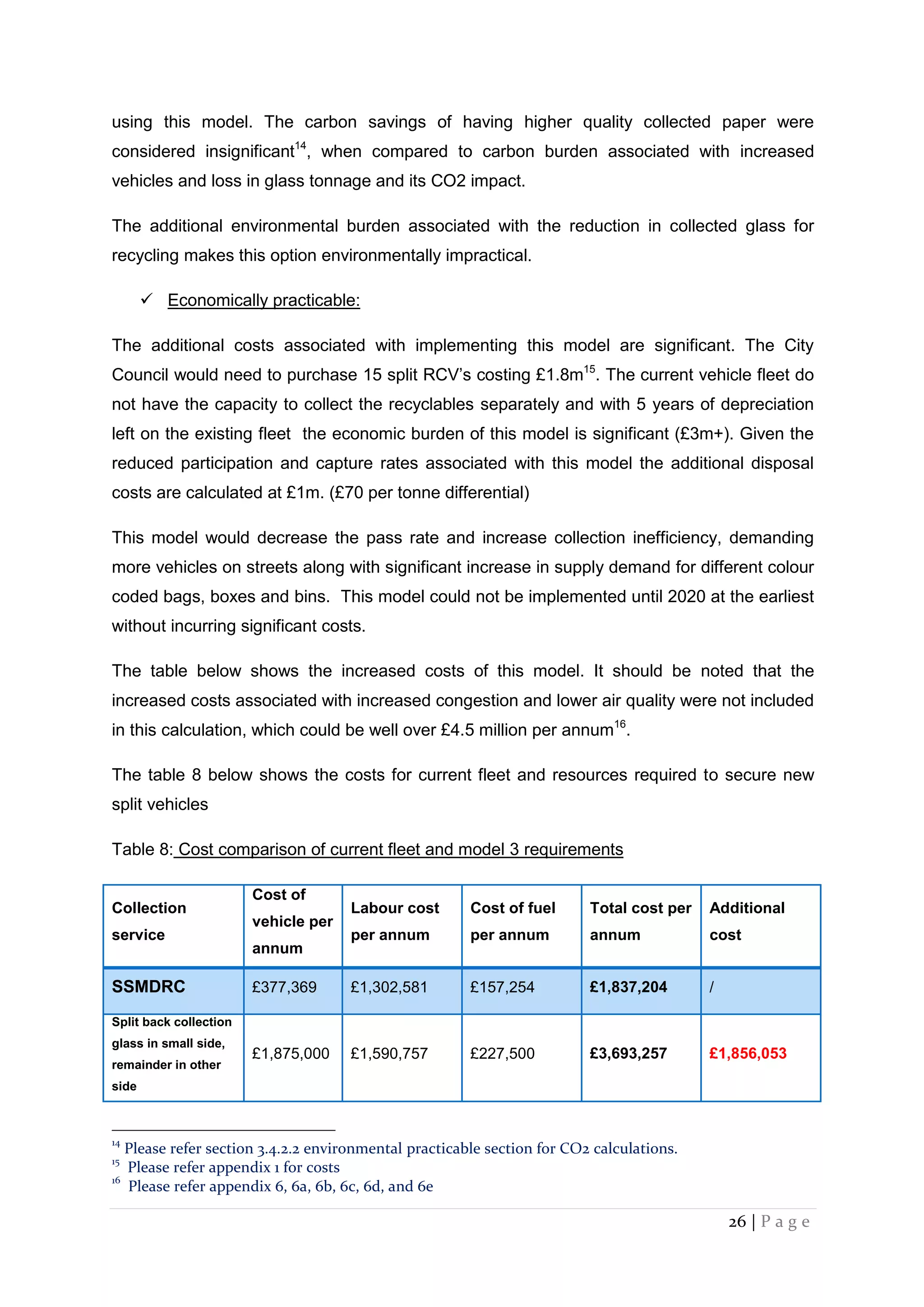 26 | P a g e
using this model. The carbon savings of having higher quality collected paper were
considered insignificant14
, when compared to carbon burden associated with increased
vehicles and loss in glass tonnage and its CO2 impact.
The additional environmental burden associated with the reduction in collected glass for
recycling makes this option environmentally impractical.
 Economically practicable:
The additional costs associated with implementing this model are significant. The City
Council would need to purchase 15 split RCV’s costing £1.8m15
. The current vehicle fleet do
not have the capacity to collect the recyclables separately and with 5 years of depreciation
left on the existing fleet the economic burden of this model is significant (£3m+). Given the
reduced participation and capture rates associated with this model the additional disposal
costs are calculated at £1m. (£70 per tonne differential)
This model would decrease the pass rate and increase collection inefficiency, demanding
more vehicles on streets along with significant increase in supply demand for different colour
coded bags, boxes and bins. This model could not be implemented until 2020 at the earliest
without incurring significant costs.
The table below shows the increased costs of this model. It should be noted that the
increased costs associated with increased congestion and lower air quality were not included
in this calculation, which could be well over £4.5 million per annum16
.
The table 8 below shows the costs for current fleet and resources required to secure new
split vehicles
Table 8: Cost comparison of current fleet and model 3 requirements
Collection
service
Cost of
vehicle per
annum
Labour cost
per annum
Cost of fuel
per annum
Total cost per
annum
Additional
cost
SSMDRC £377,369 £1,302,581 £157,254 £1,837,204 /
Split back collection
glass in small side,
remainder in other
side
£1,875,000 £1,590,757 £227,500 £3,693,257 £1,856,053
14
Please refer section 3.4.2.2 environmental practicable section for CO2 calculations.
15
Please refer appendix 1 for costs
16
Please refer appendix 6, 6a, 6b, 6c, 6d, and 6e
 
