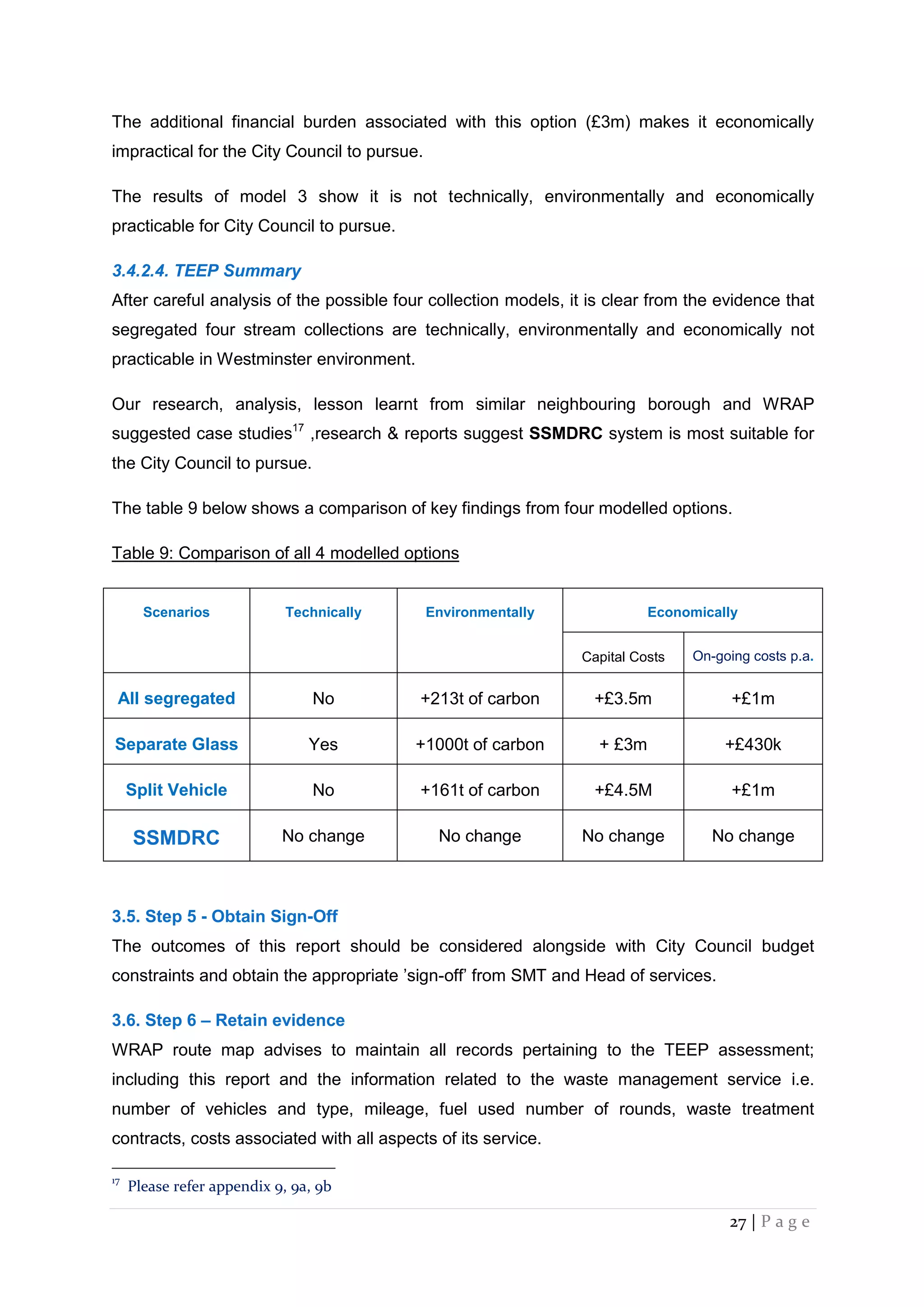 27 | P a g e
The additional financial burden associated with this option (£3m) makes it economically
impractical for the City Council to pursue.
The results of model 3 show it is not technically, environmentally and economically
practicable for City Council to pursue.
3.4.2.4. TEEP Summary
After careful analysis of the possible four collection models, it is clear from the evidence that
segregated four stream collections are technically, environmentally and economically not
practicable in Westminster environment.
Our research, analysis, lesson learnt from similar neighbouring borough and WRAP
suggested case studies17
,research & reports suggest SSMDRC system is most suitable for
the City Council to pursue.
The table 9 below shows a comparison of key findings from four modelled options.
Table 9: Comparison of all 4 modelled options
Scenarios Technically Environmentally Economically
Capital Costs On-going costs p.a.
All segregated No +213t of carbon +£3.5m +£1m
Separate Glass Yes +1000t of carbon + £3m +£430k
Split Vehicle No +161t of carbon +£4.5M +£1m
SSMDRC No change No change No change No change
3.5. Step 5 - Obtain Sign-Off
The outcomes of this report should be considered alongside with City Council budget
constraints and obtain the appropriate ’sign-off’ from SMT and Head of services.
3.6. Step 6 – Retain evidence
WRAP route map advises to maintain all records pertaining to the TEEP assessment;
including this report and the information related to the waste management service i.e.
number of vehicles and type, mileage, fuel used number of rounds, waste treatment
contracts, costs associated with all aspects of its service.
17
Please refer appendix 9, 9a, 9b
 