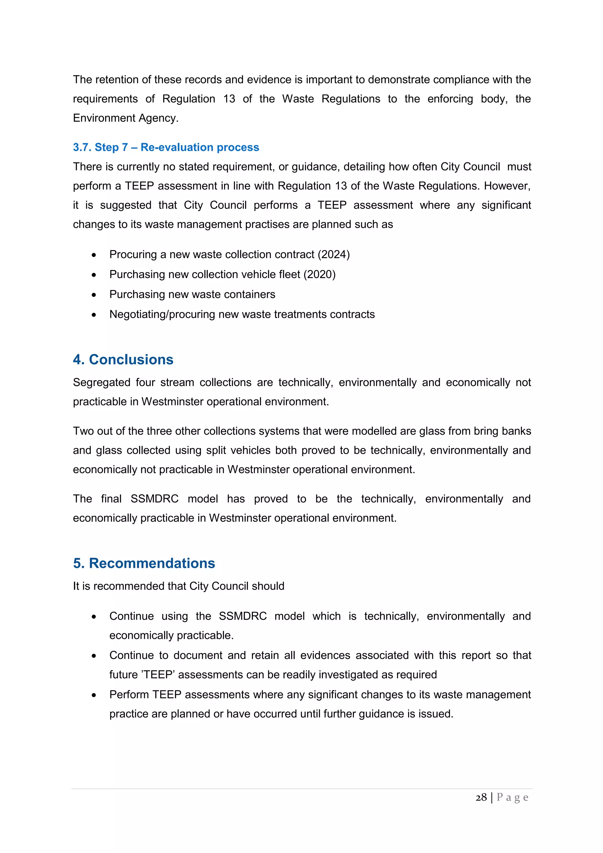 28 | P a g e
The retention of these records and evidence is important to demonstrate compliance with the
requirements of Regulation 13 of the Waste Regulations to the enforcing body, the
Environment Agency.
3.7. Step 7 – Re-evaluation process
There is currently no stated requirement, or guidance, detailing how often City Council must
perform a TEEP assessment in line with Regulation 13 of the Waste Regulations. However,
it is suggested that City Council performs a TEEP assessment where any significant
changes to its waste management practises are planned such as
 Procuring a new waste collection contract (2024)
 Purchasing new collection vehicle fleet (2020)
 Purchasing new waste containers
 Negotiating/procuring new waste treatments contracts
4. Conclusions
Segregated four stream collections are technically, environmentally and economically not
practicable in Westminster operational environment.
Two out of the three other collections systems that were modelled are glass from bring banks
and glass collected using split vehicles both proved to be technically, environmentally and
economically not practicable in Westminster operational environment.
The final SSMDRC model has proved to be the technically, environmentally and
economically practicable in Westminster operational environment.
5. Recommendations
It is recommended that City Council should
 Continue using the SSMDRC model which is technically, environmentally and
economically practicable.
 Continue to document and retain all evidences associated with this report so that
future ’TEEP’ assessments can be readily investigated as required
 Perform TEEP assessments where any significant changes to its waste management
practice are planned or have occurred until further guidance is issued.
 
