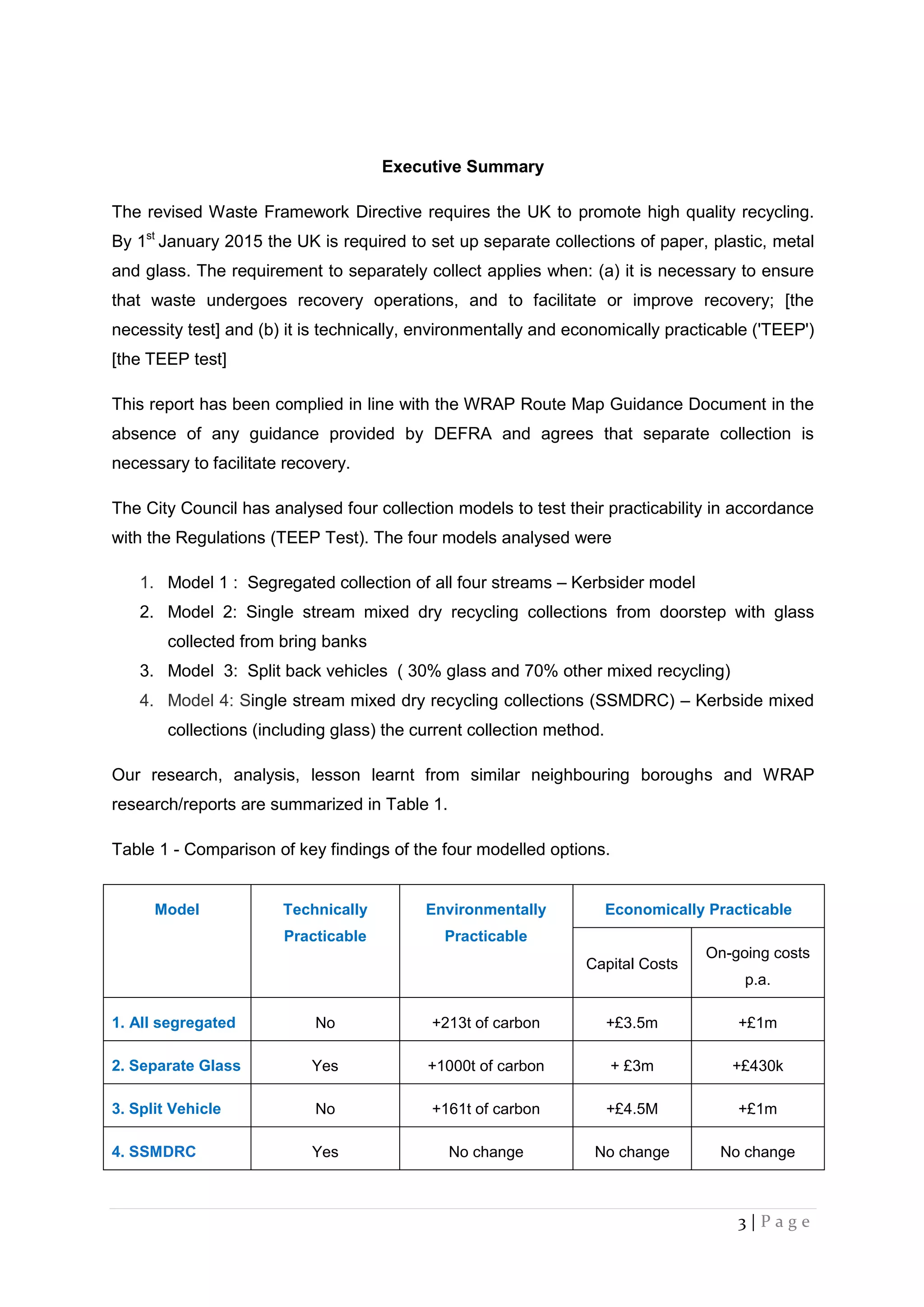3 | P a g e
Executive Summary
The revised Waste Framework Directive requires the UK to promote high quality recycling.
By 1st
January 2015 the UK is required to set up separate collections of paper, plastic, metal
and glass. The requirement to separately collect applies when: (a) it is necessary to ensure
that waste undergoes recovery operations, and to facilitate or improve recovery; [the
necessity test] and (b) it is technically, environmentally and economically practicable ('TEEP')
[the TEEP test]
This report has been complied in line with the WRAP Route Map Guidance Document in the
absence of any guidance provided by DEFRA and agrees that separate collection is
necessary to facilitate recovery.
The City Council has analysed four collection models to test their practicability in accordance
with the Regulations (TEEP Test). The four models analysed were
1. Model 1 : Segregated collection of all four streams – Kerbsider model
2. Model 2: Single stream mixed dry recycling collections from doorstep with glass
collected from bring banks
3. Model 3: Split back vehicles ( 30% glass and 70% other mixed recycling)
4. Model 4: Single stream mixed dry recycling collections (SSMDRC) – Kerbside mixed
collections (including glass) the current collection method.
Our research, analysis, lesson learnt from similar neighbouring boroughs and WRAP
research/reports are summarized in Table 1.
Table 1 - Comparison of key findings of the four modelled options.
Model Technically
Practicable
Environmentally
Practicable
Economically Practicable
Capital Costs
On-going costs
p.a.
1. All segregated No +213t of carbon +£3.5m +£1m
2. Separate Glass Yes +1000t of carbon + £3m +£430k
3. Split Vehicle No +161t of carbon +£4.5M +£1m
4. SSMDRC Yes No change No change No change
 
