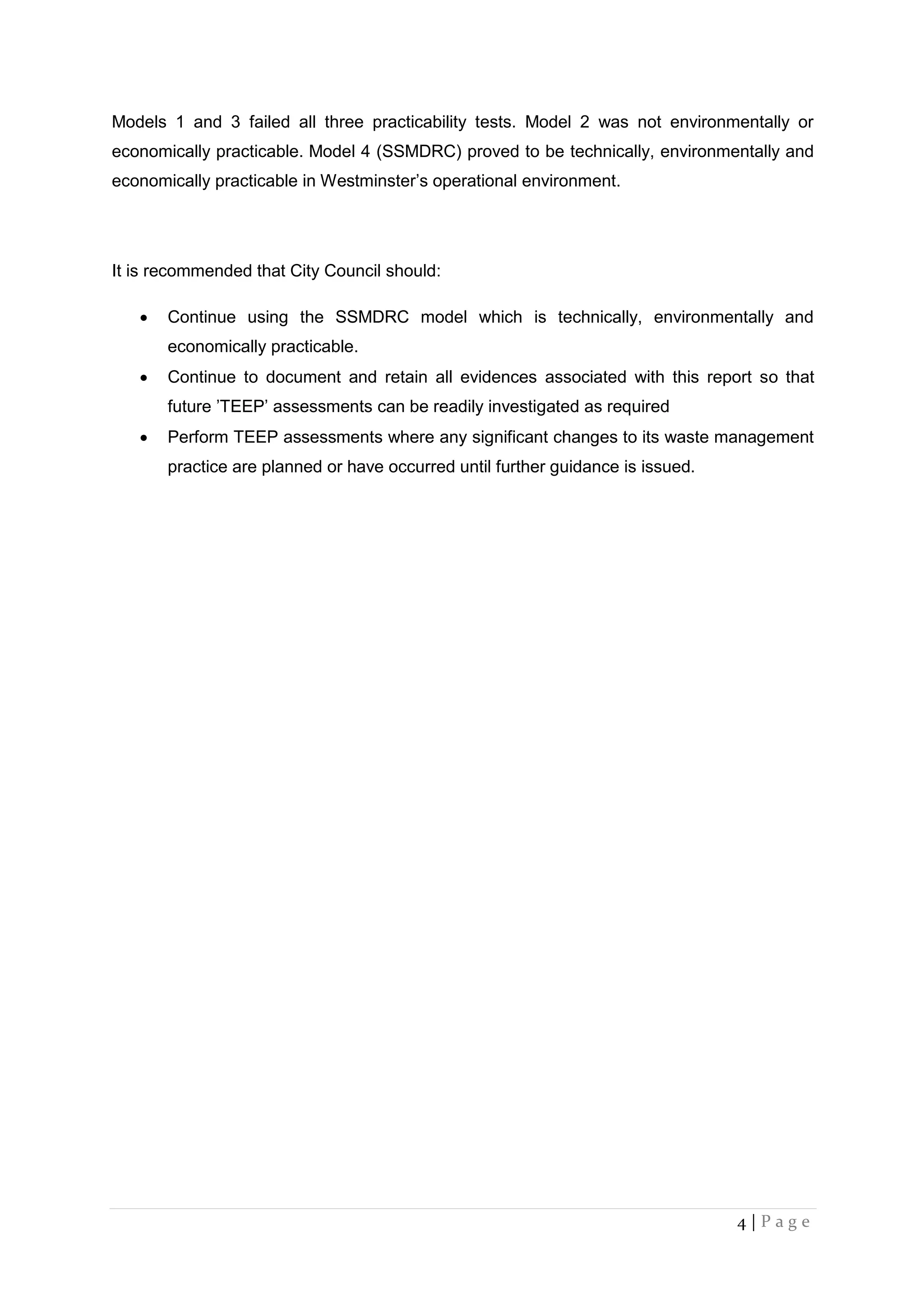 4 | P a g e
Models 1 and 3 failed all three practicability tests. Model 2 was not environmentally or
economically practicable. Model 4 (SSMDRC) proved to be technically, environmentally and
economically practicable in Westminster’s operational environment.
It is recommended that City Council should:
 Continue using the SSMDRC model which is technically, environmentally and
economically practicable.
 Continue to document and retain all evidences associated with this report so that
future ’TEEP’ assessments can be readily investigated as required
 Perform TEEP assessments where any significant changes to its waste management
practice are planned or have occurred until further guidance is issued.
 