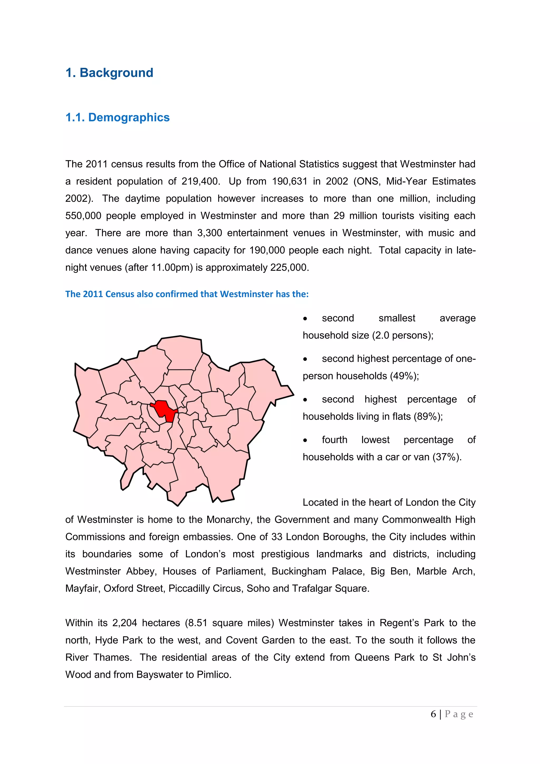 6 | P a g e
1. Background
1.1. Demographics
The 2011 census results from the Office of National Statistics suggest that Westminster had
a resident population of 219,400. Up from 190,631 in 2002 (ONS, Mid-Year Estimates
2002). The daytime population however increases to more than one million, including
550,000 people employed in Westminster and more than 29 million tourists visiting each
year. There are more than 3,300 entertainment venues in Westminster, with music and
dance venues alone having capacity for 190,000 people each night. Total capacity in late-
night venues (after 11.00pm) is approximately 225,000.
The 2011 Census also confirmed that Westminster has the:
 second smallest average
household size (2.0 persons);
 second highest percentage of one-
person households (49%);
 second highest percentage of
households living in flats (89%);
 fourth lowest percentage of
households with a car or van (37%).
Located in the heart of London the City
of Westminster is home to the Monarchy, the Government and many Commonwealth High
Commissions and foreign embassies. One of 33 London Boroughs, the City includes within
its boundaries some of London’s most prestigious landmarks and districts, including
Westminster Abbey, Houses of Parliament, Buckingham Palace, Big Ben, Marble Arch,
Mayfair, Oxford Street, Piccadilly Circus, Soho and Trafalgar Square.
Within its 2,204 hectares (8.51 square miles) Westminster takes in Regent’s Park to the
north, Hyde Park to the west, and Covent Garden to the east. To the south it follows the
River Thames. The residential areas of the City extend from Queens Park to St John’s
Wood and from Bayswater to Pimlico.
 
