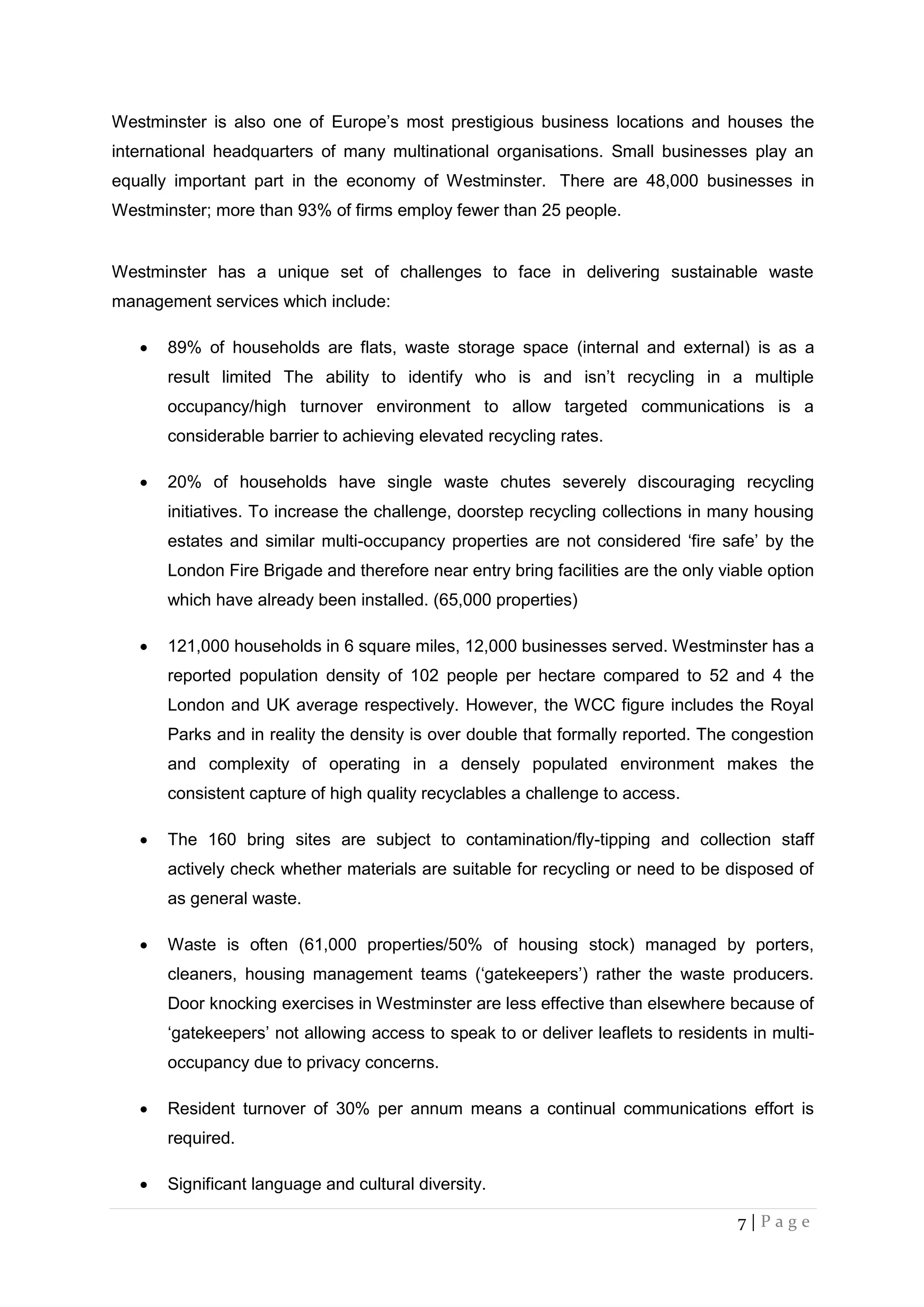 7 | P a g e
Westminster is also one of Europe’s most prestigious business locations and houses the
international headquarters of many multinational organisations. Small businesses play an
equally important part in the economy of Westminster. There are 48,000 businesses in
Westminster; more than 93% of firms employ fewer than 25 people.
Westminster has a unique set of challenges to face in delivering sustainable waste
management services which include:
 89% of households are flats, waste storage space (internal and external) is as a
result limited The ability to identify who is and isn’t recycling in a multiple
occupancy/high turnover environment to allow targeted communications is a
considerable barrier to achieving elevated recycling rates.
 20% of households have single waste chutes severely discouraging recycling
initiatives. To increase the challenge, doorstep recycling collections in many housing
estates and similar multi-occupancy properties are not considered ‘fire safe’ by the
London Fire Brigade and therefore near entry bring facilities are the only viable option
which have already been installed. (65,000 properties)
 121,000 households in 6 square miles, 12,000 businesses served. Westminster has a
reported population density of 102 people per hectare compared to 52 and 4 the
London and UK average respectively. However, the WCC figure includes the Royal
Parks and in reality the density is over double that formally reported. The congestion
and complexity of operating in a densely populated environment makes the
consistent capture of high quality recyclables a challenge to access.
 The 160 bring sites are subject to contamination/fly-tipping and collection staff
actively check whether materials are suitable for recycling or need to be disposed of
as general waste.
 Waste is often (61,000 properties/50% of housing stock) managed by porters,
cleaners, housing management teams (‘gatekeepers’) rather the waste producers.
Door knocking exercises in Westminster are less effective than elsewhere because of
‘gatekeepers’ not allowing access to speak to or deliver leaflets to residents in multi-
occupancy due to privacy concerns.
 Resident turnover of 30% per annum means a continual communications effort is
required.
 Significant language and cultural diversity.
 