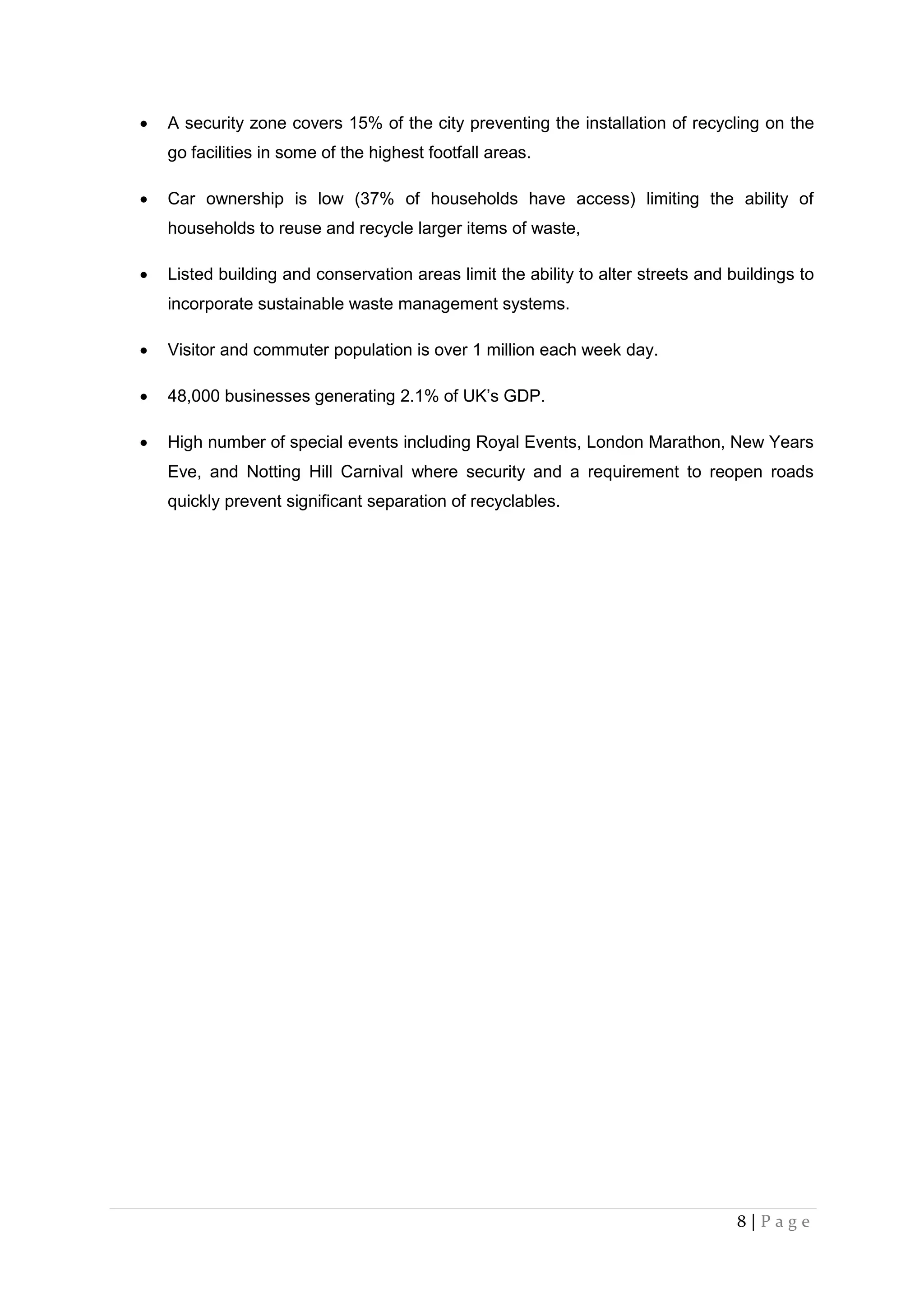8 | P a g e
 A security zone covers 15% of the city preventing the installation of recycling on the
go facilities in some of the highest footfall areas.
 Car ownership is low (37% of households have access) limiting the ability of
households to reuse and recycle larger items of waste,
 Listed building and conservation areas limit the ability to alter streets and buildings to
incorporate sustainable waste management systems.
 Visitor and commuter population is over 1 million each week day.
 48,000 businesses generating 2.1% of UK’s GDP.
 High number of special events including Royal Events, London Marathon, New Years
Eve, and Notting Hill Carnival where security and a requirement to reopen roads
quickly prevent significant separation of recyclables.
 