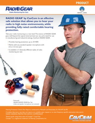 PRODUCT
RADIO GEAR®
by CavCom is an effective
safe solution that allows you to hear your
radio in high noise environments, while
providing fully rated comfortable hearing
protection.
Take your radio monitoring to a new level.The science of RADIO GEAR
goes well beyond the typical entertainment ear set, and is built for use
in manufacturing and industrial settings. CavCom RADIO GEAR:
Radio Monitoring Ear Sets PROTECT + LISTEN
Hearing Protection Device Test Reports conducted by Michael’s and Associates, Inc NVLAP Lab PA
Complete laboratory test data and reports are available upon request or to view frequency specific attenuation data search:
NIOSH HEARING PROTECTOR DEVICE COMPENDIUM
Tested results using three sizes of Complytm
Canal Tips
Complytm
is a registered trademark of Hearing Components, Inc.
• Provides hearing protection, up to 34 NRR
• Works with any standard speaker microphone with
2.5 or 3.5 mm jack
• Is available in 3 distinctly different styles of radio
monitoring ear sets
Featured:
QUAD RADIO GEAR Ear Set
(radio and speaker microphone not included)
 