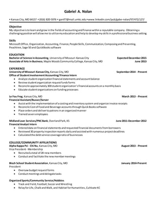 Gabriel A. Nolan
▪ KansasCity,MO 64157 ▪ (816) 820-5976 ▪ gantf7@mail.umkc.edu ▪www.linkedin.com/pub/gabe-nolan/97/472/127/
Objective
My objectiveistolearnandgrow inthe fieldsof accountingandfinance withina reputable company. Obtaininga
challengingpositionwillallow me toutilizemyeducationandhelpto develop myskillsinaprofessionalbusinesssetting.
Skills
MicrosoftOffice,Organization,Accounting, Finance, PeopleSkills, Communication, ComposingandPresenting,
Peachtree,Sage 50 and QuickBookssoftware
EDUCATION
Bachelor of Science inAccounting, Universityof Missouri-KansasCity ExpectedDecember2015
Associate of Arts in Business,Maple WoodsCommunityCollege,KansasCity,MO June 2013
EXPERIENCE
UniversityofMissouri-KansasCity, Kansas City,MO September2014 - Present
Office of StudentInvolvementAccounting/Finance Intern
 Analyze studentorganizationfinancialstatementsandaccountbalance
 Reviewstudentorganization requestfundsforms
 Reconcile approximately300studentorganization’sfinancialaccountsona monthlybasis
 Educate studentorganizationsonfundingprocesses
Le Fou Frog, KansasCity,MO March 2013 - Present
Financial Assistant/Busser/Server
 Assistwiththe implementationof acostingandinventorysystem andorganize invoice receipts
 Reconcile Costof Foodand Beverage accountsthroughQuickBookssoftware
 Place ordersand delivertopatronsinan organizedmanner
 Trainedseven employees
MidlandLoan Services/PNCBank,OverlandPark,KS June 2011-December 2012
Financial Analyst Intern
 Entereddata onfinancial statements andrequestedfinancial documentsfromborrowers
 Reviewed 30 propertyinspectionreports daily andassistedwith numerous projectdeadlines
 Calculatedthe debtservice coverageratioof businesses
COLLEGE/COMMUNITY AFFILIATIONS
Alpha Kappa Psi - Chi Nu, KansasCity,MO August 2013 - Present
Vice President- Membership
 Recruitedatotal of 28 newmembers
 Conductand facilitate the newmembermeetings
Bloch School StudentAssociation,KansasCity,MO January 2014-Present
President
 Oversawbudgetrequestforms
 Conductmeetings anddelegatetasks
OrganizedSports/Community Service/Hobbies
 Track and Field,Football,SoccerandWrestling
 RelayforLife,ChalkandWalk,and Habitat forHumanities,Cultivate KC
 