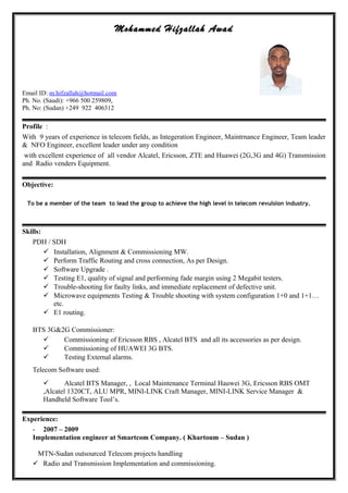 Mohammed Hifzallah Awad
Email ID: m.hifzallah@hotmail.com
Ph. No. (Saudi): +966 500 259809,
Ph. No: (Sudan) +249 922 406312
Profile :
With 9 years of experience in telecom fields, as Integeration Engineer, Maintrnance Engineer, Team leader
& NFO Engineer, excellent leader under any condition
with excellent experience of all vendor Alcatel, Ericsson, ZTE and Huawei (2G,3G and 4G) Transmission
and Radio venders Equipment.
Objective:
To be a member of the team to lead the group to achieve the high level in telecom revulsion industry.
Skills:
PDH / SDH
 Installation, Alignment & Commissioning MW.
 Perform Traffic Routing and cross connection, As per Design.
 Software Upgrade .
 Testing E1, quality of signal and performing fade margin using 2 Megabit testers.
 Trouble-shooting for faulty links, and immediate replacement of defective unit.
 Microwave equipments Testing & Trouble shooting with system configuration 1+0 and 1+1…
etc.
 E1 routing.
BTS 3G&2G Commissioner:
 Commissioning of Ericsson RBS , Alcatel BTS and all its accessories as per design.
 Commissioning of HUAWEI 3G BTS.
 Testing External alarms.
Telecom Software used:
 Alcatel BTS Manager, , Local Maintenance Terminal Hauwei 3G, Ericsson RBS OMT
,Alcatel 1320CT, ALU MPR, MINI-LINK Craft Manager, MINI-LINK Service Manager &
Handheld Software Tool’s.
Experience:
- 2007 – 2009
Implementation engineer at Smartcom Company. ( Khartoum – Sudan )
MTN-Sudan outsourced Telecom projects handling
 Radio and Transmission Implementation and commissioning.
 