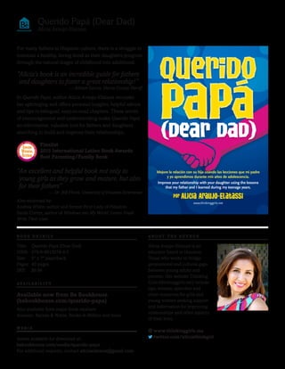 For many fathers in Hispanic culture, there is a struggle to
maintain a healthy, loving bond as their daughters progress
through the natural stages of childhood into adulthood.
In Querido Papá, author Alicia Araujo-Elatassi recounts
her upbringing and offers personal insights, helpful advice
and tips in bilingual, easy-to-read chapters. These words
of encouragement and understanding make Querido Papá
an informative, valuable tool for fathers and daughters
searching to build and improve their relationships.
Also endorsed by:
Andrea White, author and former First Lady of Houston
Sarah Cortez, author of Windows into My World: Latino Youth
Write Their Lives
Querido Papá (Dear Dad)
Alicia Araujo-Elatassi
“Alicia’s book is an incredible guide for fathers
and daughters to foster a great relationship!”
— Adrian Garcia, Harris County Sheriff
“An excellent and helpful book not only to
young girls as they grow and mature, but also
for their fathers”
— Dr. Bill Flores, University of Houston Downtown
Alicia Araujo-Elatassi is an
educator based in Houston,
Texas who works to bridge
generational and cultural gaps
between young adults and
parents. Her website Thinking
Girls (thinkinggirls.me) include
tips, lessons, speeches and
other resources for girls and
young women seeking support
and information for improving
relationships and other aspects
of their lives.
www.thinkinggirls.me
twitter.com/aliciathinkgirl
Querido
Papa(Dear Dad)
Querido
Papa(Dear Dad)
Por Alicia Araujo-Elatassi
www.thinkinggirls.net
Improve your relationship with your daughter using the lessons
that my father and I learned during my teenage years.
Mejore la relación con su hija usando las lecciones que mi padre
y yo aprendimos durante mis años de adolescencia.
Available now from Be Bookhouse
(bebookhouse.com/querido-papa)
Also available from major book retailers:
Amazon, Barnes & Noble, Books-A-Million and more
Assets available for download at:
bebookhouse.com/media/querido-papa
For additional requests, contact aliciaelatassi@gmail.com.
Title: Querido Papá (Dear Dad)
ISBN: 978-0-9913078-4-5
Size: 5" x 7" paperback
Pages: 40 pages
SRP: $9.99
B O O K D E T A I L S
AVA I L A B I L I T Y
M E D I A
A B O U T T H E A U T H O R
Finalist
2015 International Latino Book Awards
Best Parenting/Family Book
INTERNATIO
NAL LATINOB
OOKAWARDS
AwArd
winning
Author
WINNER
 