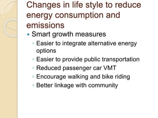 Changes in life style to reduce
energy consumption and
emissions
 Smart growth measures
◦ Easier to integrate alternative energy
options
◦ Easier to provide public transportation
◦ Reduced passenger car VMT
◦ Encourage walking and bike riding
◦ Better linkage with community
 