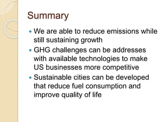 Summary
 We are able to reduce emissions while
still sustaining growth
 GHG challenges can be addresses
with available technologies to make
US businesses more competitive
 Sustainable cities can be developed
that reduce fuel consumption and
improve quality of life
 