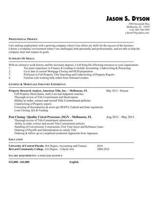 JASON S. DYSON
157 Inland Rd
Ivyland, PA 18974
Cell: 805-746-7092
j.dyson78@yahoo.com
PROFESSIONAL PROFILE
───────────────────────────────────────────────────────────────
I am seeking employment with a growing company where I can utilize my skills for the success of the business.
A workplace environment where I am challenged, both personally and professionally, and am able to help the company
meet and surpass its goals.
SUMMARY OF SKILLS
───────────────────────────────────────────────────────────────
With an extensive work history and the necessary degrees, I will bring the following resources to your organization:
1. Ten years experience in Finance & Lending to include Accounting, Underwriting & Processing
2. Up to date in current Mortgage Closing and HUD preparation
3. Proficient in Full Property Title Searching and Underwriting of Property Reports
4. Familiar with working bulk orders from National Lenders
LENDING & MORTGAGE INDUSTRY EXPERIENCE
───────────────────────────────────────────────────────────────
Property Research Analyst, American Title, Inc. – Melbourne, FL May 2013 – December 2015
Full Property Deed chains, multi Lien and Judgment searches
Analyzing Property Reports; including Assessments, Deeds, Liens, Judgments
Thorough review of Title Commitment and Deed reports
Ability to analyze and Map legal description types
Ability to order, correct and record Title Commitment policies
Underwriting of Property reports
Correcting of discrepancies & errors per RESPA, Federal and State regulations
Loan Closing, QA & Funding
Post Closing / Quality Cotrol Processor, ISGN – Melbourne, FL Aug 2012 – May 2013
Searching and Analyzing Property Reports; including Assessments, Deeds, Liens, Judgments
Thorough review of Title Commitment submissions
Ability to order, correct and record Title Commitment policies
Handling of Conventional, Construction, First Time buyer and Refinance loans
Ordering of Payoffs and Subordinations to satisfy Title
Ordering & follow up on completed residential Appraisals from Appraiser
OTHER EXPERIENCE
DPD / Policy Issue Lead, AGIA Insurance Services -Carpinteria, CA Apr 2005 – May 2006
Researched and supervised new policy issues and products;
Strong knowledge of Genelco & Guass Work Queues;
Trained new employees on insurance software.
Associate Underwriter, Fremont Investment & Loan - Anaheim, CA Mar 2003 – Mar 2004
Trained to underwrite, process broker loan submissions, and approve/deny loan applications;
Skilled in loss mitigation and risk assessment when verifying mortgage loan applications;
Worked with many types of loans, including FHA, Prime and Sub-Prime loans;
Experienced with verification of income, assets for eligibility, and determining loan amounts.
 