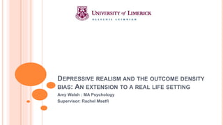 DEPRESSIVE REALISM AND THE OUTCOME DENSITY
BIAS: AN EXTENSION TO A REAL LIFE SETTING
Amy Walsh : MA Psychology
Supervisor: Rachel Msetfi
 