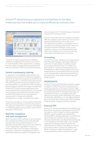 Summit FT streamlines your operations and interfaces to the latest
market services that enable you to improve efficiencies and save costs.
a decade of ongoing development of bilateral
collateral management, the solution has evolved
to meet the latest market requirements, including
the new margin management practices that have
been introduced for listed and cleared derivatives.
Central counterparty clearing
In response to new regulatory requirements and
market practices, Summit FT addresses regulatory
demands for improved transparency and enhanced
risk management in a centrally cleared environment.
The solution provides advanced straight-through
processing (STP), a comprehensive trade repository,
plus cross-asset collateral and margin management
for both OTC and exchange-traded derivatives.
These enhancements ensure that firms can manage
the complexity associated with multi-participant
workflow effectively and can meet regulatory
requirements for margin and collateral
management in a single, comprehensive system.
Customers can adopt a ‘componentized’ approach,
adding new functionality as and when they need it.
This approach allows them to respond immediately
to changing regulatory requirements, with minimal
disruption, risk and cost.
Real-time exceptions
and cash management
Real-time, event driven workflow servers automate
the complete back office process with definable
business rules ensuring that transactions are
delivered exactly where they need to be, anywhere
in your organisation, regardless of volume or
instrument type. From automated confirmation
generation, settlement messaging and realtime
payment processing, exception management and
accounting, Summit FT streamlines your operations,
improves STP and lowers costs.
Summit FT provides real-time exceptions handling.
With the exception event viewer any errors can be
viewed and actioned as soon as they occur.
The system also provides a consolidated view of
cash positions including internal Vostro accounts
and real-time Nostro balances. These can be
viewed at currency or at individual Nostro level
within each traded currency ensuring a full view
of the bank’s liquidity position at any time.
Accounting
Summit FT provides a flexible accounting module
that efficiently manages a full range of lifecycle
events for all asset classes. It enables multiple
accounting treatments to be run in addition to
back-valuation, automatic posting and account
reclassification, while maintaining book and value-
dated balances. Customisable charts of accounts
can be created with interfaces seamlessly linking
the systems to a wide range of external general
ledger systems.
IAS39/FAS133
Summit FT ensures that the latest regulatory needs
for IAS39 and FAS133 are fully met by Summit FT,
providing a solution to the issues of trade linkage
and hedge effectiveness raised by these international
accounting standards. The hedge relationship can
be defined, linking it to its hedging trade with
effectiveness testing of the relationship throughout
the life of the relationship, on a user defined periodic
basis. All of this data is stored, and is fully auditable
to demonstrate compliance with the standard.
External STP
Summit FT interfaces seamlessly with upstream and
downstream applications, allowing the internal STP
concepts to reach through the whole organisation.
Whether importing deals automatically from
Dealing 3000 or sending payments or confirmations
electronically, the need for manual re-keying is
removed. Confirmations are dispatched automatically
in the required format with trades to be centrally
cleared automatically routed to the selected
clearing house. In addition, the ability to use third-
party report writers, or tools such as Microsoft
Word or Excel from within the application, gives
increased flexibility without any loss of control.
Summit FT – The treasury and capital markets solution
7Brochure
 
