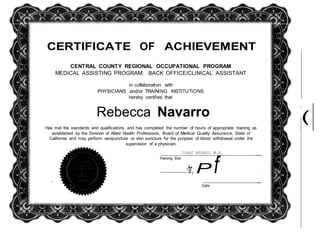 (
CERTIFICATE OF ACHIEVEMENT
CENTRAL COUNTY REGIONAL OCCUPATIONAL PROGRAM
MEDICAL ASSISTING PROGRAM: BACK OFFICE/CLINICAL ASSISTANT
in collaboration with
PHYSICIANS and/or TRAINING INSTITUTIONS
hereby certifies that
Rebecca Navarro
I
Has met the standards and qualifications and has completed the number of hours of appropriate training as
established by the Division of Allied Health Professions, Board of Medical Quality Assurance, State of
California and may perform venipuncture or skin puncture for the purpose of blood withdrawal under the
supervision of a physician.
Training Site
ISAAC BESHAY, M.D.
·tr, P f
Date
 
