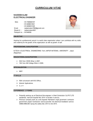 CURRICULUM VITAE
NADEEM ALAM
ELECTRICAL ENGINEER
Mob- +91-7808846167
+91-8286615501
+91-8268031526
Email: nadeemalam7869@gmail.com
Skype id :- nadeemalam4921
Passport no :- M1548556
OBJECTIVE
Aspiring for a professional pursuit in a world class organization where I can contribute with my skills
and creativity for the growth of the organization as well as growth of self.
PROFESSIONAL QUALIFICATION
B.TECH in ELECTRICAL ENGINEERING from JAIPUR NATIONAL UNIVERSITY , Jaipur
(Rajasthan)
EDUCATIONAL QUALIFICATION
 SSC from HHHS Bihar in 2007.
 12th from AM College Bihar in 2009.
SPECIALIZATION
 MEP
IT SKILLS
 Well conversant with M.S Office,
 Internet Applications.
 C, c++
EXPERIENCE -: 2 YEARS
 Presently working as an Electrical Site engineer in Shah Constrution Co.PVT.LTD
residential, mall and hospital Nov 2014 to till date in service..
 Previous company work as a site engineer Ramakant singh goverment contractor
government project Contraction service provider into electrical installation service
CMBD,MBD,BD laying the cables.Dec 2013 to Oct 2014.
 