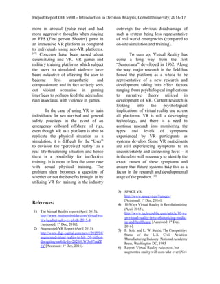 Project Report CEE 5980 – Introduction to Decision Analysis, Cornell University, 2016-17
more in arousal (pulse rate) and had
more aggressive thoughts when playing
an FPS (First person Shooter) game in
an immersive VR platform as compared
to individuals using non-VR platforms.
[42]
Concerns have been raised about
desensitizing and VR. VR games and
military training platforms which subject
the users to simulated violence have
been indicative of affecting the user to
become less empathetic and
compassionate and in fact actively seek
out violent scenarios in gaming
interfaces to perhaps feed the adrenaline
rush associated with violence in games.
In the case of using VR to train
individuals for sea survival and general
safety practices in the event of an
emergency onboard offshore oil rigs,
even though VR as a platform is able to
replicate the physical situation as a
simulation, it is difficult for the “User”
to envision the “perceived reality” as a
real life-threatening situation and hence
there is a possibility for ineffective
training. It is more or less the same case
with actual physical training. The
problem then becomes a question of
whether or not the benefits brought in by
utilizing VR for training in the industry
outweigh the obvious disadvantage of
such a system being less representative
of real world emergencies (compared to
on-site simulation and training).
To sum up, Virtual Reality has
come a long way from the first
“Sensorama” developed in 1962. Along
the way, major research in the field has
honed the platform as a whole to be
representative of a new research and
development taking into effect factors
ranging from psychological implications
to narrative theory utilized in
development of VR. Current research is
looking into the psychological
implications of virtual reality use across
all platforms. VR is still a developing
technology, and there is a need to
continue research into monitoring the
types and levels of symptoms
experienced by VR participants as
systems develop. Some VR participants
are still experiencing symptoms to an
uncomfortable and distressing level – it
is therefore still necessary to identify the
exact causes of these symptoms and
ensure that future systems take this as a
factor in the research and developmental
stage of the product. ​[43]
References:
1) The Virtual Reality report (April 2015),
http://www.businessinsider.com/virtual-rea
lity-headset-sales-ex-plode-2015-4
[Accessed: 1​st​
Dec, 2016].
2) Augmented/VR Report (April 2015),
http://www.digi-capital.com/news/2015/04/
augmentedvirtual-reality-to-hit-150-billion-
disrupting-mobile-by-2020/#.WDo9PneZP
6Y​ [Accessed: 1​st​
Dec, 2016].
3) SPACE VR,
http://www.spacevr.co/#spacevr
[Accessed: 1​st​
Dec, 2016].
4) 10 Ways Virtual Reality is Revolutionizing
(April 2015),
http://www.techrepublic.com/article/10-wa
ys-virtual-reality-is-revolutionizing-medici
ne-and-healthcare/​ [Accessed: 1​st​
Dec,
2016].
5) F. Seitz and L. W. Steele, The Competitive
Status of the U.S. Civil Aviation
Manufacturing Industry, National Academy
Press, Washington DC, 1985
6) Report: Virtual Reality rules now, but
augmented reality will soon take over (Nov
 