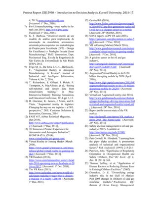 Project Report CEE 5980 – Introduction to Decision Analysis, Cornell University, 2016-17
4, 2015),​www.networkworld.com
[Accessed: 1​st​
Dec, 2016].
7) For US manufacturing, virtual reality is for
real (Jan 2016), ​http://www.pwc.com/
[Accessed: 1​st​
Dec, 2016].
8) G. F. Barbosa, “Desenvolvimento de um
modelo de análise para implantação de
automação na manufatura aeronáutica,
orientado pelos requisitos das metodologias
de Projeto para Excelência (DFX – Design
for Excellence) e Produção Enxuta (Lean
Manufacturing),” Ph.D. dissertation, Dept.
Mechanical Eng., Escola de Engenharia de
São Carlos da Universidade de São Paulo
(USP), 2012.
9) Frigo M. A., Da Silva E. C. C., Barbosa G.
F., “Augmented Reality in Aerospace
Manufacturing: A Review”, Journal of
Industrial and Intelligent Information,
Volume 4, No. 2, 2016.
10) T. Richardson, S. Gilbert, J. Holub, F.
Thompson, A. MacAllister, et al., “Fusing
self-reported and sensor data from
mixed-reality training,” in Proc.
Interservice/Industry Training, Simulation,
and Education Conference, 2014, pp. 1-12.
11) H. Glockner, K. Jannek, J. Mahn, and B.
Theis, “Augmented reality in logistics:
Changing the way we see logistics – a DHL
perspective,” DHL Customer Solutions &
Innovation, Germany, 2014.
12) FAST #57, Airbus Technical Magazine,
(Jan 2016),
http://www.airbus.com/support/publication
s/​ [Accessed: 1​st​
Dec, 2016].
13) 3D Immersive Product Experience for
Aeronautics and Aerospace Industries”,
G/OM/14.62/A, (2014),
www.virtualreality.esi-group.com/
14) Virtual Reality in Gaming Market (March
2016),
https://www.grandviewresearch.com/press-
release/global-virtual-reality-in-gaming-ma
rket/​ [Accessed: 1​st​
Dec, 2016].
15) VR Headsets (2016),
https://www.entertainmentbox.com/vr-head
sets-2016-upcoming-new-vr-headsets-vr-20
16-vr-2017/​ [Accessed: 1​st​
Dec, 2016].
16) The VR Race (2015),
http://www.techradar.com/news/world-of-t
ech/future-tech/the-vr-race-who-s-closest-t
o-making-vr-a-reality-1266538​ [Accessed:
1​st​
Dec, 2016].
17) Oculus Rift (2016),
http://www.forbes.com/sites/jasonevangelh
o/2016/01/07/the-first-generation-oculus-rif
t-will-have-a-lifespan-closer-to-a-mobile
[Accessed: 24​th​
October, 2016].
18) SONY reports on PS VR sale (2016),
https://gamerant.com/playstation-vr-sales-5
46/​ [Accessed: 1​st​
Dec, 2016].
19) VR in Gaming Market (March 2016),
http://www.grandviewresearch.com/industr
y-analysis/virtual-reality-in-gaming-market
[Accessed: 1​st​
Dec, 2016].
20) A guide to career in the oil and gas
industry,
http://careerguide.shalenet.org/Content/gui
des/CareerGuide2013.pdf/​ [Accessed:
24​th​
Nov, 2016].
21) Augmented/Virtual Reality to hit $150
billion disrupting mobile by 2020 (April
2016),
http://www.digi-capital.com/news/2015/04/
augmentedvirtual-reality-to-hit-150-billion-
disrupting-mobile-by-2020/#​ [Accessed:
24​th​
Nov, 2016].
22) Virtual and Augmented reality (Jan 2016),
http://www.goldmansachs.com/our-thinkin
g/pages/technology-driving-innovation-fold
er/virtual-and-augmented-reality/report.pdf
/​ [Accessed: 24​th​
Nov, 2016].
23) Report on the current state of the VR
market,
http://thefarm51.com/ripress/VR_market_r
eport_2015_The_Farm51.pdf/​ [Accessed:
24​th​
Nov, 2016].
24) Safety and risk management in oil and gas
industry​ ​(2012), Available at:
http://imechanica.org/node/13349/
[Accessed: 24​th​
Nov, 2016].
25) Pate-Cornell, M. Elisabeth. "Learning from
the piper alpha accident: A postmortem
analysis of technical and organizational
factors." ​Risk Analysis13 (1993): 215-215.
26) Paterson, John. "Significance of Regulatory
Orientation in Occupational Health and
Safety Offshore, The." ​BC Envtl. Aff. L.
Rev. 38 (2011): 369.
27) Thomas, Jeffrey, et al. "Application of
Human Factors in Reducing Human Error
in Existing Offshore Facilities." (2002).
28) Dismukes, D. E. "Diversifying energy
industry risk in the Gulf of Mexico:
Post-2004 changes in offshore oil and gas
insurance markets." ​Washington, DC:
Bureau of Ocean Energy Management.
 
