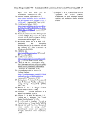 Project Report CEE 5980 – Introduction to Decision Analysis, Cornell University, 2016-17
http:// www. data. boem. gov/ PI/
PDFImages/ ESPIS 5 (2011): 5164.
29) Aircraft Accident Report (Nov 2011),
https://assets.publishing.service.gov.uk/me
dia/5422f86aed915d13710006cb/2-2011_G
-REDL.pdf/​ [Accessed: 24​th​
Nov, 2016].
30) AAIB Special Bulletic (2013),
https://assets.publishing.service.gov.uk/me
dia/548ac96be5274a428d0002ba/S6-2013_
AS332_L2_G-WNSB.pdf/​ [Accessed: 24​th
Nov, 2016].
31) National Commission on the BP Deepwater
Horizon Oil Spill. ​Deep water: the Gulf oil
disaster and the future of offshore drilling.
Perseus Distribution Digital, 2011.
32) MacMillan, Fional, and M. A. Hons. "Risk,
uncertainty and investment
decision-making in the upstream oil and
gas industry." ​MA Hons (University of
Aberdeen), Oct (2000).
33) OPTECH 4D,
http://optech4d.com/solutions/​ [Accessed:
24​th​
November, 2016].
34) DAQRI Smart helmet,
https://daqri.com/products/smart-helmet.ht
ml/​ [Accessed: 24​th​
November, 2016].
35) OPTECH 4D – Oil Company Case study,
http://optech4d.com/case-study/helicopter-l
anding-officer-hlo-training-simulator-vr/
[Accessed: 24​th​
November, 2016].
36) Life on Board a Gulf of Mexico Oil
Drilling Platform,
https://www.fastcompany.com/41051/life-b
oard-gulf-mexico-oil-drilling-platform/
[Accessed: 24​th​
November, 2016]
37) Dorian, James P., Herman T. Franssen, and
Dale R. Simbeck. "Global challenges in
energy." ​Energy Policy 34.15 (2006):
1984-1991.
38) Allison D. and L.F. Hodges “Virtual
Reality for Education?” (2000)
39) Brelsford, J., "Physics Education in a
Virtual Environment” (1993)
40) Allison, D., B. Wills, D. Bowman, L. F.
Hodges and J. Wineman, "The Virtual
Reality Gorilla Exhibit," (1997).
41) R. Aylett and S. Louchart, “Towards a
Narrative theory of Virtual Reality” (2003).
42) Calvert S.L. and Tan, S.L., “Impact of
virtual reality on young adults’
psychological arousal and aggressive
thoughts: interaction versus observation.
(1994)
43) Sharples S. et al., Virtual reality Induced
Symptoms and Effects (VRISE):
Comparison of head mounted displays,
desktop and projection display systems
(2008)
 