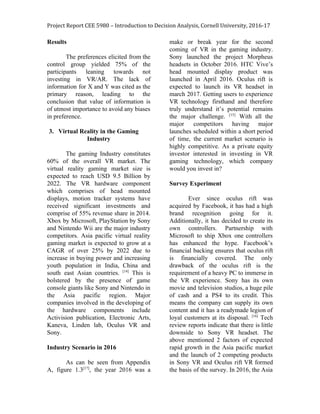 Project Report CEE 5980 – Introduction to Decision Analysis, Cornell University, 2016-17
Results
The preferences elicited from the
control group yielded 75% of the
participants leaning towards not
investing in VR/AR. The lack of
information for X and Y was cited as the
primary reason, leading to the
conclusion that value of information is
of utmost importance to avoid any biases
in preference.
3. Virtual Reality in the Gaming
Industry
The gaming Industry constitutes
60% of the overall VR market. The
virtual reality gaming market size is
expected to reach USD 9.5 Billion by
2022. The VR hardware component
which comprises of head mounted
displays, motion tracker systems have
received significant investments and
comprise of 55% revenue share in 2014.
Xbox by Microsoft, PlayStation by Sony
and Nintendo Wii are the major industry
competitors. Asia pacific virtual reality
gaming market is expected to grow at a
CAGR of over 25% by 2022 due to
increase in buying power and increasing
youth population in India, China and
south east Asian countries. ​[14]
This is
bolstered by the presence of game
console giants like Sony and Nintendo in
the Asia pacific region. Major
companies involved in the developing of
the hardware components include
Activision publication, Electronic Arts,
Kaneva, Linden lab, Oculus VR and
Sony.
Industry Scenario in 2016
As can be seen from Appendix
A, figure 1.3​[17]​
, the year 2016 was a
make or break year for the second
coming of VR in the gaming industry.
Sony launched the project Morpheus
headsets in October 2016. HTC Vive’s
head mounted display product was
launched in April 2016. Oculus rift is
expected to launch its VR headset in
march 2017. Getting users to experience
VR technology firsthand and therefore
truly understand it’s potential remains
the major challenge. ​[15]
With all the
major competitors having major
launches scheduled within a short period
of time, the current market scenario is
highly competitive. As a private equity
investor interested in investing in VR
gaming technology, which company
would you invest in?
Survey Experiment
Ever since oculus rift was
acquired by Facebook, it has had a high
brand recognition going for it.
Additionally, it has decided to create its
own controllers. Partnership with
Microsoft to ship Xbox one controllers
has enhanced the hype. Facebook’s
financial backing ensures that oculus rift
is financially covered. The only
drawback of the oculus rift is the
requirement of a heavy PC to immerse in
the VR experience. Sony has its own
movie and television studios, a huge pile
of cash and a PS4 to its credit. This
means the company can supply its own
content and it has a readymade legion of
loyal customers at its disposal. ​[16]
Tech
review reports indicate that there is little
downside to Sony VR headset. The
above mentioned 2 factors of expected
rapid growth in the Asia pacific market
and the launch of 2 competing products
in Sony VR and Oculus rift VR formed
the basis of the survey. In 2016, the Asia
 