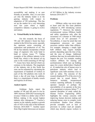 Project Report CEE 5980 – Introduction to Decision Analysis, Cornell University, 2016-17
accessibility and making it as user
friendly as possible. Also, it is not clear
yet who the industry leader is in the
gaming industry with respect to
adaptation of VR technology. This has
set up the market for a very interesting
next few years where a highly
competitive industry is going to evolve
and mature.
4. Virtual Reality in the Industry
For this research, the focus of
VR and AR industry’s boom has been
studied in the Oil & Gas sector, specially
the upstream sector consisting of
exploration and production of oil. The
Oil & Gas industry incorporates a broad
range of engineers who work hand in
hand at various issues ​[20]​
. Taking
examples of the offshore industry in the
North Sea, which is the densest oil rig
zone in the world consisting of 184 rigs
[21]​
; Issues have been derived which are
common in the industry. The magnitude
of the industry risk in this North Sea
zone can be estimated by calculating the
requirement of hundreds of workers in
each of the 184 platform who work 24
hours a day all year long. In addition,
there is a requirement of nearby vessels
and logistics at all times.
Analyst reports
Goldman Sachs report the
number of VR and AR users to rise by
300% between 2020-2025 increasing the
revenue 3-folds to a dollar value of $4.5
Billion making it the second highest
industry after videogames ​[22]​
. Tractica’s
reports on the industry predicts a growth
rate of 142% in the sales of the hardware
between 2014-2020 ​[2]​
. Another report
from Digi-Capital showcases an increase
of $15 Billion in the industry revenue
between 2016-2017 ​[23]​
.
Problems
Offshore safety was never taken
at heart until the Sea Gem platform
collapsed in 1965 introducing various
regulations ​[24]​
. However, the industry
revolutionized various Offshore health
and safety regulations only after the
occurrence of a disaster in 1988 which
costed lives of 167 personnel ​[25]​
.
Nevertheless, it must be noted that risk
management processes are major
successes onshore rather than offshore.
For example, changing a simply light
bulb offshore may require multiple
permits depending upon the time of day
and the area of change. Additional
problems that may be noticeable directly
impacts the cost. For example, sending
workers offshore for training and
acclimatization which uses up bedding
space for a more skilled labor. Chadwell
et. Al studied the role of human error in
petroleum industry which lead to
significant costs both monetary wise as
well as safety. The outcome of the
research displayed 47% of the error to be
caused due to casual factors ​[26]​
.
Instances included inexperienced
workers reporting difficulty in reading
operator manuals or perhaps the
unavailability of an operator at the time
of an equipment or process failure ​[26]​
. A
separate discipline of study called the
Human Factors Engineering (HFE)
highlights the various concerns with
improving human decision making and
reducing human error in complex work
environment. Studies from offshore
provide examples such as lack of
provision to collect mud pit samples
which may directly expose workers to
 